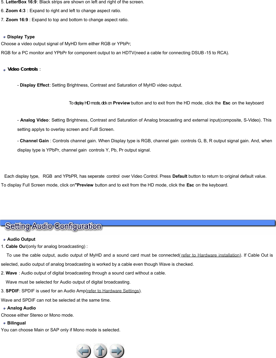            5. LetterBox 16:9: Black strips are shown on left and right of the screen. 6. Zoom 4:3 : Expand to right and left to change aspect ratio. 7. Zoom 16:9 : Expand to top and bottom to change aspect ratio.     Display Type  Choose a video output signal of MyHD form either RGB or YPbPr;  RGB for a PC monitor and YPbPr for component output to an HDTV(need a cable for connecting DSUB -15 to RCA).     Video Controls :  - Display Effect: Setting Brightness, Contrast and Saturation of MyHD video output.                                              To display HD mode, click on Preview button and to exit from the HD mode, click the  Esc on the keyboard  - Analog Video: Setting Brightness, Contrast and Saturation of Analog broacasting and external input(composite, S-Video). This setting applys to overlay screen and Fulll Screen.  - Channel Gain : Controls channel gain. When Display type is RGB, channel gain controls G, B, R output signal gain. And, when display type is YPbPr, channel gain controls Y, Pb, Pr output signal.      Each display type,  RGB and YPbPR, has seperate control over Video Control. Press Default button to return to original default value. To display Full Screen mode, click on&quot;Preview button and to exit from the HD mode, click the Esc on the keyboard.        Audio Output  1. Cable Out(only for analog broadcasting) :       To use the cable output, audio output of MyHD and a sound card must be connected( refer to Hardware installation). If Cable Out is selected, audio output of analog broadcasting is worked by a cable even though Wave is checked.  2. Wave  : Audio output of digital broadcasting through a sound card without a cable.       Wave must be selected for Audio output of digital broadcasting.  3. SPDIF: SPDIF is used for an Audio Amp(refer to Hardware Settings).  Wave and SPDIF can not be selected at the same time.   Analog Audio   Choose either Stereo or Mono mode.   Bilingual  You can choose Main or SAP only if Mono mode is selected.  