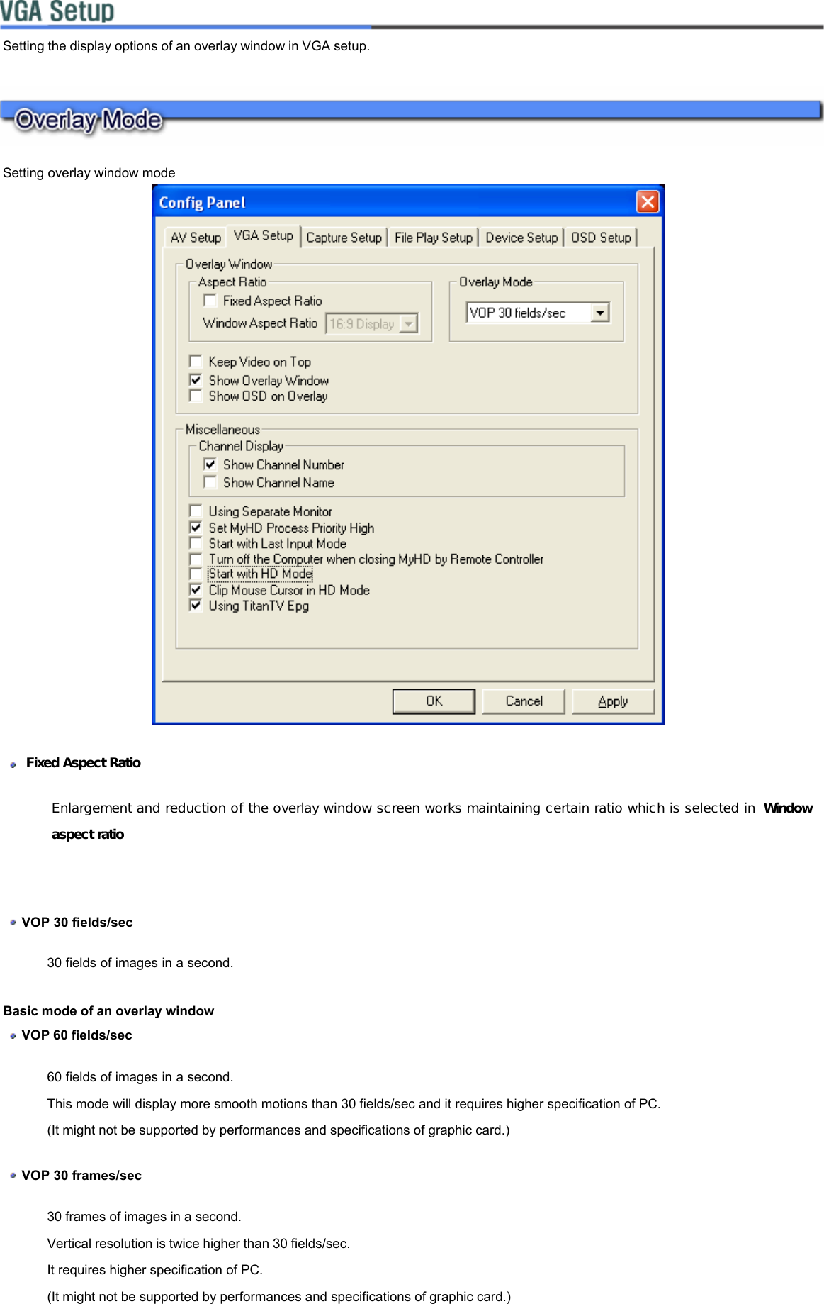     Setting the display options of an overlay window in VGA setup.  Setting overlay window mode       Fixed Aspect Ratio Enlargement and reduction of the overlay window screen works maintaining certain ratio which is selected in  Window aspect ratio    VOP 30 fields/sec  30 fields of images in a second.  Basic mode of an overlay window   VOP 60 fields/sec  60 fields of images in a second.  This mode will display more smooth motions than 30 fields/sec and it requires higher specification of PC.  (It might not be supported by performances and specifications of graphic card.)   VOP 30 frames/sec  30 frames of images in a second.  Vertical resolution is twice higher than 30 fields/sec.  It requires higher specification of PC.  (It might not be supported by performances and specifications of graphic card.)  