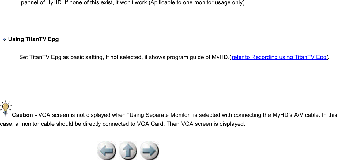           pannel of HyHD. If none of this exist, it won&apos;t work (Apllicable to one monitor usage only)    Using TitanTV Epg  Set TitanTV Epg as basic setting, If not selected, it shows program guide of MyHD.(refer to Recording using TitanTV Epg).      Caution - VGA screen is not displayed when &quot;Using Separate Monitor&quot; is selected with connecting the MyHD&apos;s A/V cable. In this case, a monitor cable should be directly connected to VGA Card. Then VGA screen is displayed.  