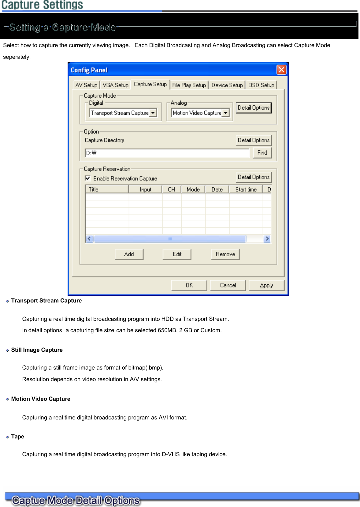   Select how to capture the currently viewing image.  Each Digital Broadcasting and Analog Broadcasting can select Capture Mode seperately.    Transport Stream Capture  Capturing a real time digital broadcasting program into HDD as Transport Stream.  In detail options, a capturing file size can be selected 650MB, 2 GB or Custom.   Still Image Capture  Capturing a still frame image as format of bitmap(.bmp).  Resolution depends on video resolution in A/V settings.   Motion Video Capture Capturing a real time digital broadcasting program as AVI format.   Tape Capturing a real time digital broadcasting program into D-VHS like taping device.    