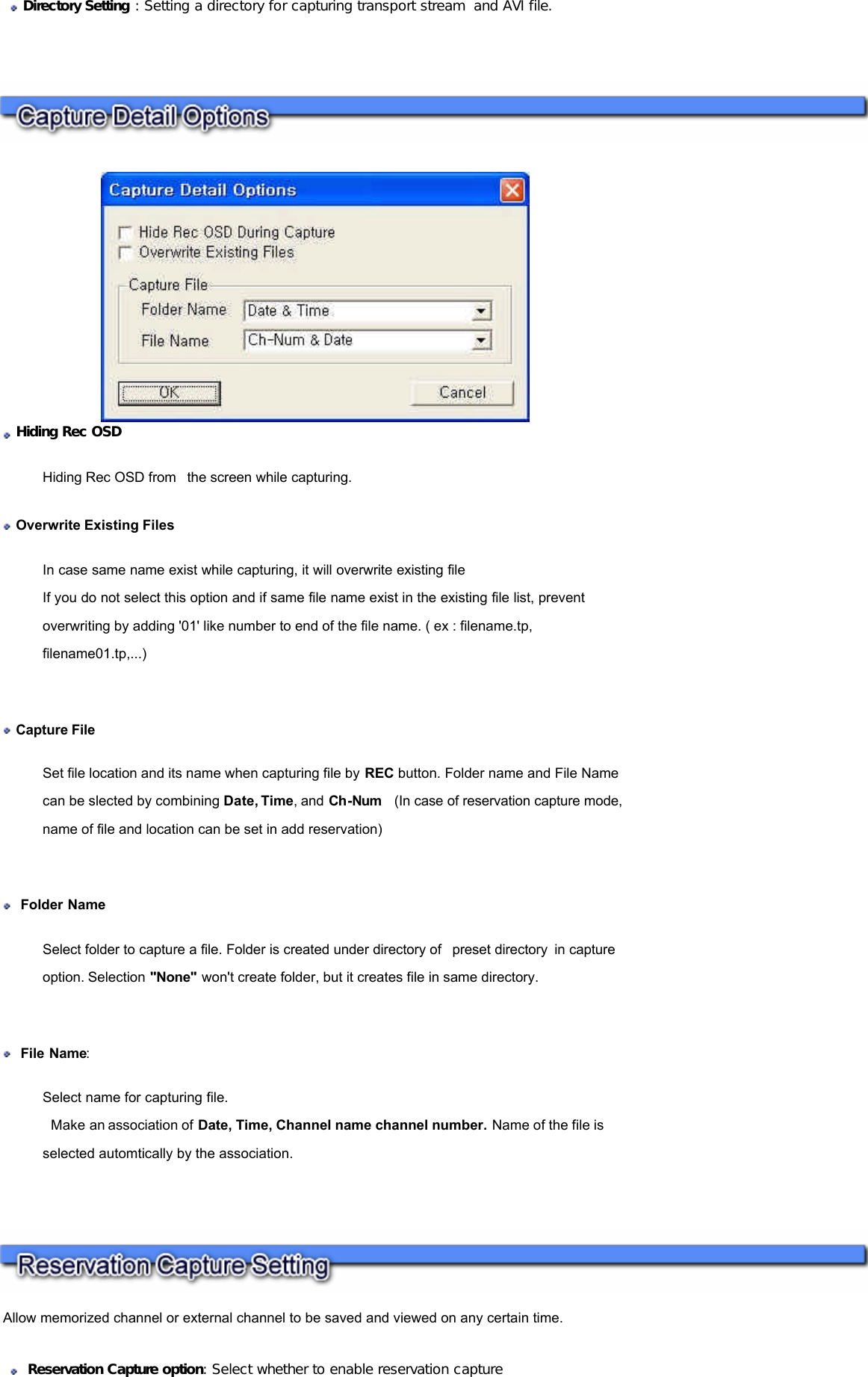        Hiding Rec OSD Hiding Rec OSD from  the screen while capturing.  Overwrite Existing Files In case same name exist while capturing, it will overwrite existing file If you do not select this option and if same file name exist in the existing file list, prevent overwriting by adding &apos;01&apos; like number to end of the file name. ( ex : filename.tp, filename01.tp,...)    Capture File  Set file location and its name when capturing file by REC button. Folder name and File Name can be slected by combining Date, Time, and Ch-Num   (In case of reservation capture mode, name of file and location can be set in add reservation)     Folder Name Select folder to capture a file. Folder is created under directory of  preset directory in capture option. Selection &quot;None&quot; won&apos;t create folder, but it creates file in same directory.      File Name: Select name for capturing file.   Make an association of Date, Time, Channel name channel number. Name of the file is selected automtically by the association.      Directory Setting : Setting a directory for capturing transport stream  and AVI file.   Allow memorized channel or external channel to be saved and viewed on any certain time.     Reservation Capture option: Select whether to enable reservation capture  