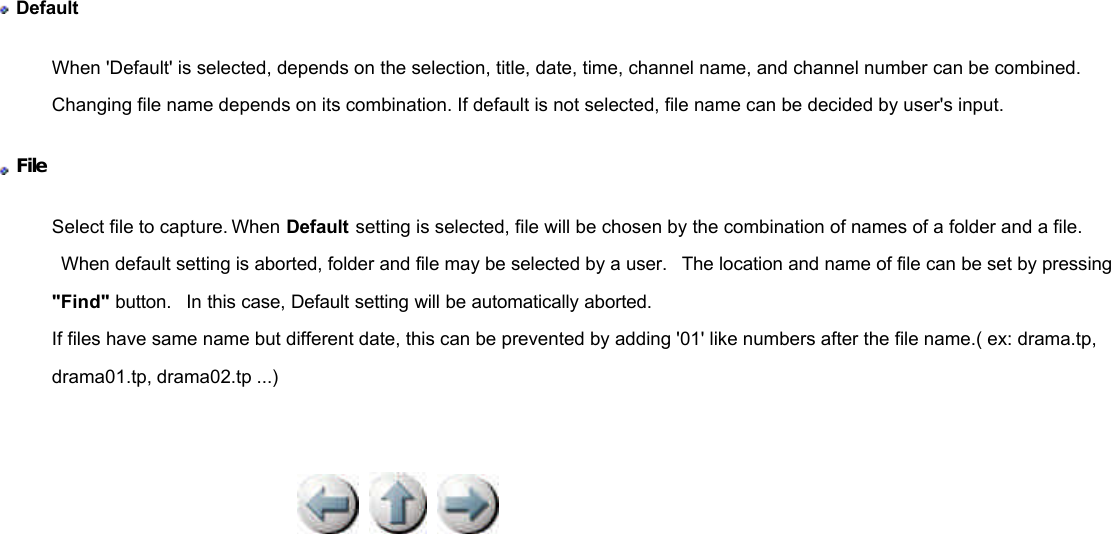              Default When &apos;Default&apos; is selected, depends on the selection, title, date, time, channel name, and channel number can be combined. Changing file name depends on its combination. If default is not selected, file name can be decided by user&apos;s input.  File  Select file to capture. When Default setting is selected, file will be chosen by the combination of names of a folder and a file.  When default setting is aborted, folder and file may be selected by a user.  The location and name of file can be set by pressing &quot;Find&quot; button.  In this case, Default setting will be automatically aborted. If files have same name but different date, this can be prevented by adding &apos;01&apos; like numbers after the file name.( ex: drama.tp, drama01.tp, drama02.tp ...) 