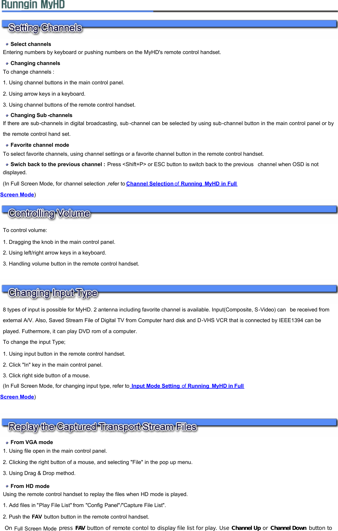     (In Full Screen Mode, for channel selection ,refer to Channel Selection of Running MyHD in Full Screen Mode)      (In Full Screen Mode, for changing input type, refer to Input Mode Setting of Running MyHD in Full Screen Mode)     Select channels  Entering numbers by keyboard or pushing numbers on the MyHD&apos;s remote control handset.   Changing channels  To change channels :  1. Using channel buttons in the main control panel.  2. Using arrow keys in a keyboard.  3. Using channel buttons of the remote control handset.   Changing Sub -channels  If there are sub-channels in digital broadcasting, sub -channel can be selected by using sub-channel button in the main control panel or by the remote control hand set.   Favorite channel mode  To select favorite channels, using channel settings or a favorite channel button in the remote control handset.   Swich back to the previous channel : Press &lt;Shift+P&gt; or ESC button to switch back to the previous  channel when OSD is not displayed. To control volume:  1. Dragging the knob in the main control panel.  2. Using left/right arrow keys in a keyboard.  3. Handling volume button in the remote control handset.  8 types of input is possible for MyHD. 2 antenna including favorite channel is available. Input(Composite, S-Video) can  be received from external A/V. Also, Saved Stream File of Digital TV from Computer hard disk and D-VHS VCR that is connected by IEEE1394 can be played. Futhermore, it can play DVD rom of a computer. To change the input Type;  1. Using input button in the remote control handset.  2. Click &quot;In&quot; key in the main control panel.  3. Click right side button of a mouse.   From VGA mode  1. Using file open in the main control panel.  2. Clicking the right button of a mouse, and selecting &quot;File&quot; in the pop up menu.  3. Using Drag &amp; Drop method.   From HD mode  Using the remote control handset to replay the files when HD mode is played.  1. Add files in &quot;Play File List&quot; from &quot;Config Panel&quot;/&quot;Capture File List&quot;.  2. Push the FAV  button button in the remote control handset.  On Full Screen Mode press FAV button of remote contol to display file list for play. Use Channel Up or Channel Down button to 