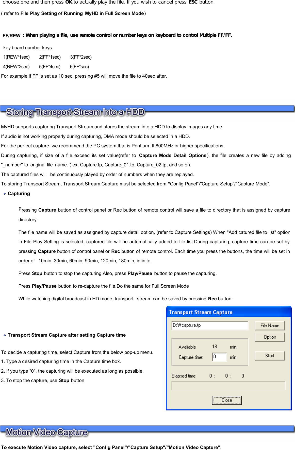         choose one and then press OK to actually play the file. If you wish to cancel press ESC button. ( refer to File Play Setting of Running MyHD in Full Screen Mode)    FF/REW : When playing a file, use remote control or number keys on keyboard to control Multiple FF/FF.  key board number keys  1(REW*1sec)     2(FF*1sec)     3(FF*2sec)  4(REW*2sec)     5(FF*4sec)     6(FF*sec) For example if FF is set as 10 sec, pressing #5 will move the file to 40sec after. MyHD supports capturing Transport Stream and stores the stream into a HDD to display images any time.  If audio is not working properly during capturing, DMA mode should be selected in a HDD.  For the perfect capture, we recommend the PC system that is Pentium III 800MHz or higher specifications.  During capturing, if size of a file exceed its set value(refer to  Capture Mode Detail Options), the file creates a new file by adding &quot;_number&quot; to original file name. ( ex, Capture.tp, Capture_01.tp, Capture_02.tp, and so on.  The captured files will  be continuously played by order of numbers when they are replayed.  To storing Transport Stream, Transport Stream Capture must be selected from &quot;Config Panel&quot;/&quot;Capture Setup&quot;/&quot;Capture Mode&quot;.   Capturing  Pressing Capture button of control panel or Rec button of remote control will save a file to directory that is assigned by capture directory.   The file name will be saved as assigned by capture detail option. (refer to Capture Settings) When &quot;Add catured file to list&quot; option in File Play Setting is selected, captured file will be automatically added to file list.During capturing, capture time can be set by pressing Capture button of control panel or Rec button of remote control. Each time you press the buttons, the time will be set in order of  10min, 30min, 60min, 90min, 120min, 180min, infinite. Press Stop button to stop the capturing.Also, press Play/Pause  button to pause the capturing. Press Play/Pause button to re-capture the file.Do the same for Full Screen Mode While watching digital broadcast in HD mode, transport  stream can be saved by pressing Rec button.  Transport Stream Capture after setting Capture time    To decide a capturing time, select Capture from the below pop-up menu.  1. Type a desired capturing time in the Capture time box.  2. If you type &quot;0&quot;, the capturing will be executed as long as possible.  3. To stop the capture, use Stop button.   To execute Motion Video capture, select &quot;Config Panel&quot;/&quot;Capture Setup&quot;/&quot;Motion Video Capture&quot;.   