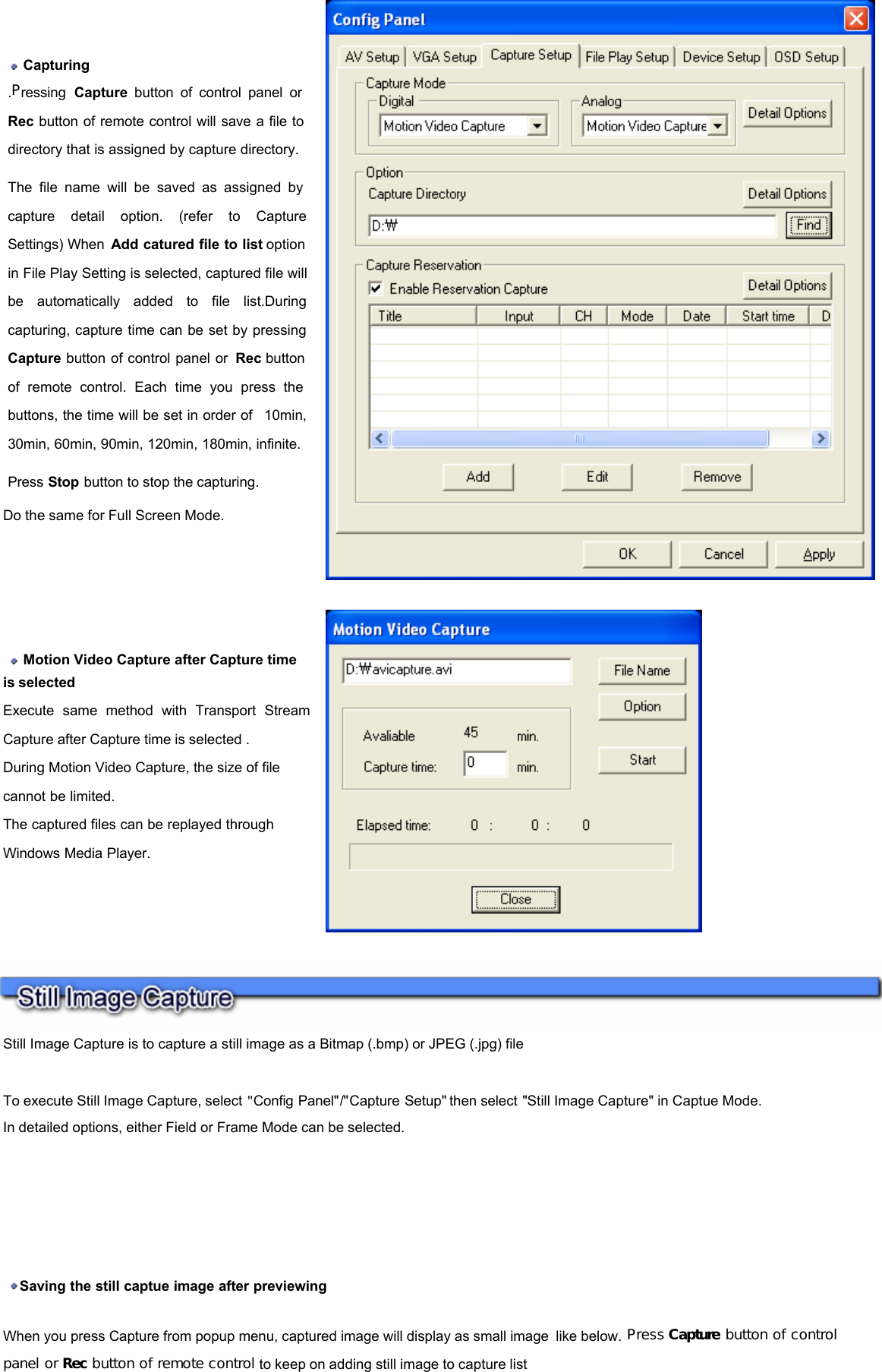     Capturing  .Pressing  Capture button of control panel or Rec button of remote control will save a file to directory that is assigned by capture directory.   The file name will be saved as assigned by capture detail option. (refer to Capture Settings) When  Add catured file to list option in File Play Setting is selected, captured file will be automatically added to file list.During capturing, capture time can be set by pressing Capture button of control panel or  Rec button of remote control. Each time you press the buttons, the time will be set in order of  10min, 30min, 60min, 90min, 120min, 180min, infinite. Press Stop button to stop the capturing. Do the same for Full Screen Mode.    Motion Video Capture after Capture time is selected  Execute same method with Transport Stream Capture after Capture time is selected .  During Motion Video Capture, the size of file cannot be limited.  The captured files can be replayed through Windows Media Player.    Still Image Capture is to capture a still image as a Bitmap (.bmp) or JPEG (.jpg) file    To execute Still Image Capture, select &quot;Config Panel&quot;/&quot;Capture Setup&quot; then select &quot;Still Image Capture&quot; in Captue Mode.  In detailed options, either Field or Frame Mode can be selected.    Saving the still captue image after previewing   When you press Capture from popup menu, captured image will display as small image like below. Press Capture button of control panel or Rec button of remote control to keep on adding still image to capture list   