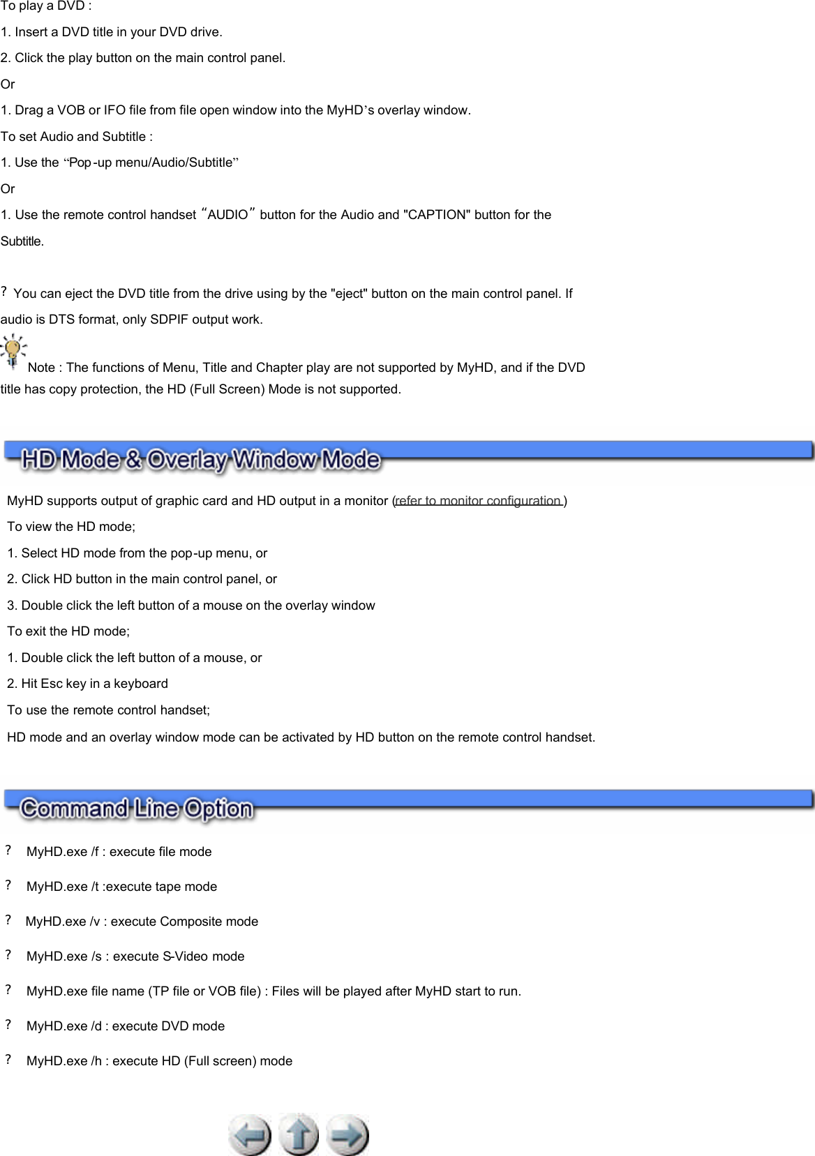 To play a DVD : 1. Insert a DVD title in your DVD drive.  2. Click the play button on the main control panel.  Or 1. Drag a VOB or IFO file from file open window into the MyHD’s overlay window. To set Audio and Subtitle : 1. Use the “Pop -up menu/Audio/Subtitle”  Or 1. Use the remote control handset “AUDIO”  button for the Audio and &quot;CAPTION&quot; button for the Subtitle.      ?You can eject the DVD title from the drive using by the &quot;eject&quot; button on the main control panel. If audio is DTS format, only SDPIF output work. Note : The functions of Menu, Title and Chapter play are not supported by MyHD, and if the DVD title has copy protection, the HD (Full Screen) Mode is not supported.        ?  MyHD.exe /f : execute file mode ?  MyHD.exe /t :execute tape mode ?  MyHD.exe /v : execute Composite mode  ?  MyHD.exe /s : execute S-Video mode  ?  MyHD.exe file name (TP file or VOB file) : Files will be played after MyHD start to run. ?  MyHD.exe /d : execute DVD mode ?  MyHD.exe /h : execute HD (Full screen) mode        MyHD supports output of graphic card and HD output in a monitor (refer to monitor configuration )   To view the HD mode;  1. Select HD mode from the pop-up menu, or  2. Click HD button in the main control panel, or  3. Double click the left button of a mouse on the overlay window  To exit the HD mode;  1. Double click the left button of a mouse, or  2. Hit Esc key in a keyboard  To use the remote control handset;  HD mode and an overlay window mode can be activated by HD button on the remote control handset.  