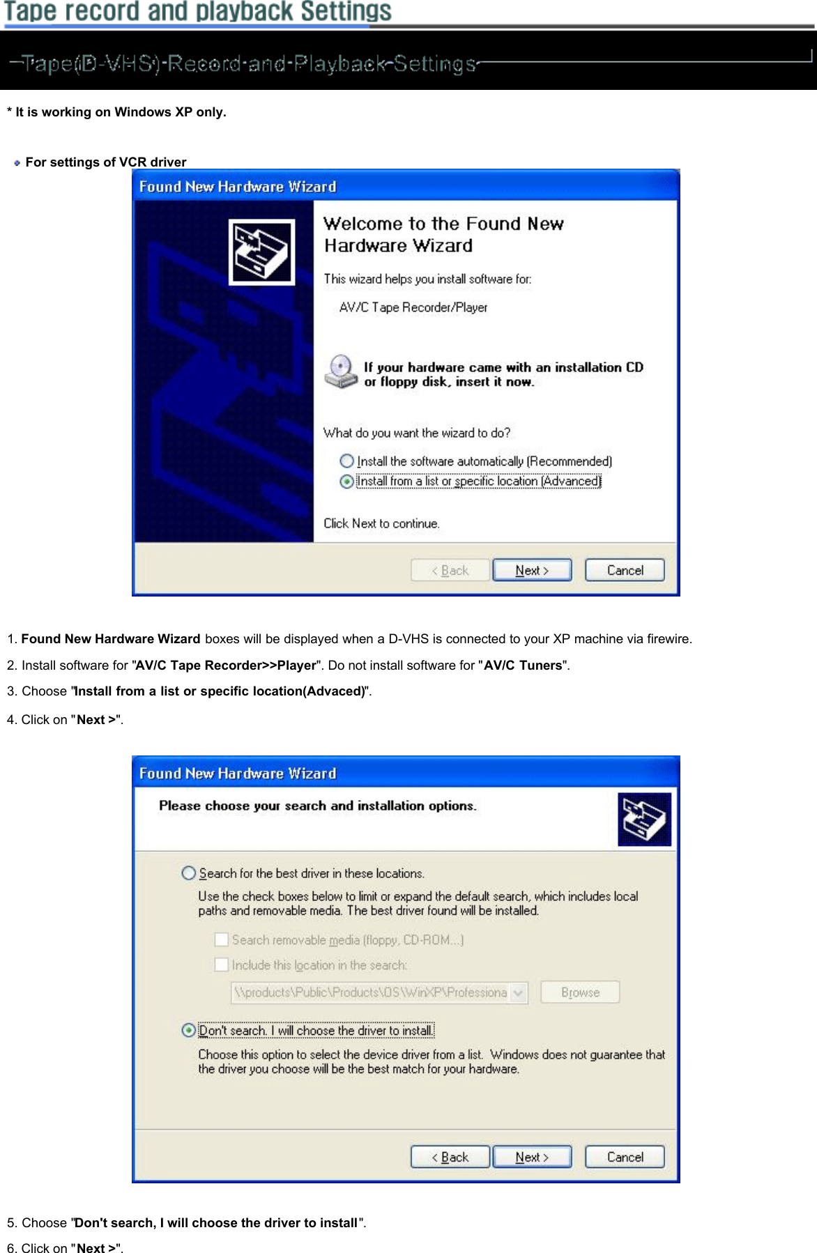   * It is working on Windows XP only.      For settings of VCR driver      1. Found New Hardware Wizard boxes will be displayed when a D-VHS is connected to your XP machine via firewire.  2. Install software for &quot;AV/C Tape Recorder&gt;&gt;Player&quot;. Do not install software for &quot;AV/C Tuners&quot;.  3. Choose &quot;Install from a list or specific location(Advaced)&quot;.  4. Click on &quot;Next &gt;&quot;.       5. Choose &quot;Don&apos;t search, I will choose the driver to install&quot;.  6. Click on &quot;Next &gt;&quot;.     