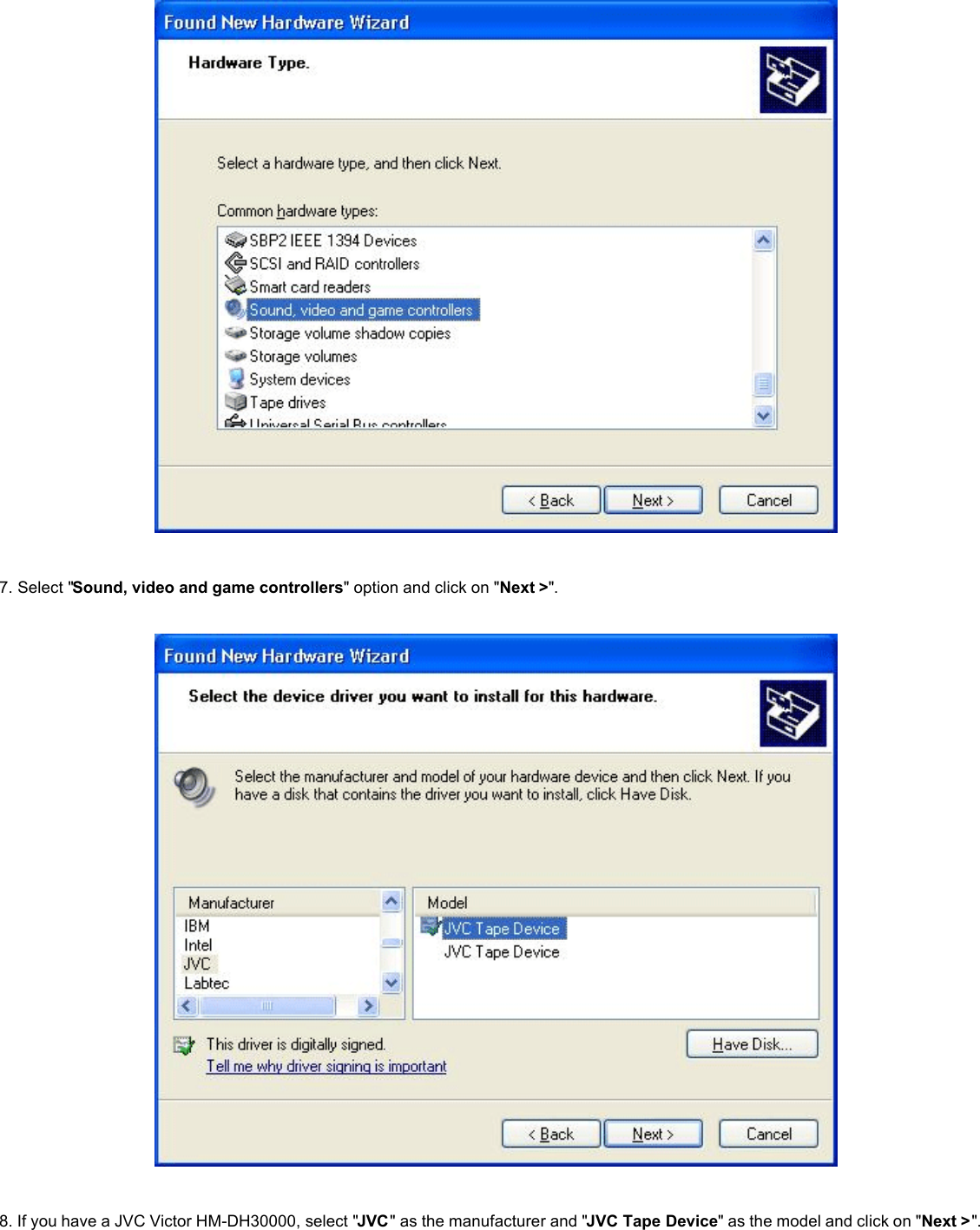     7. Select &quot;Sound, video and game controllers&quot; option and click on &quot;Next &gt;&quot;.        8. If you have a JVC Victor HM-DH30000, select &quot;JVC&quot; as the manufacturer and &quot;JVC Tape Device&quot; as the model and click on &quot;Next &gt;&quot;.    