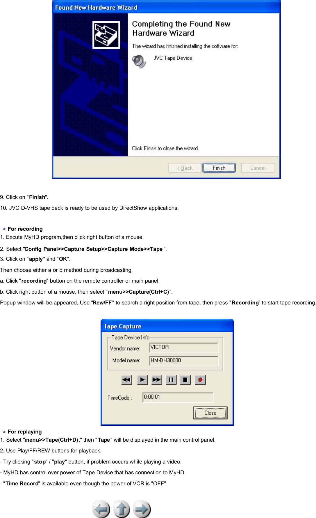               9. Click on &quot;Finish&quot;.  10. JVC D-VHS tape deck is ready to be used by DirectShow applications.      For recording  1. Excute MyHD program,then click right button of a mouse.  2. Select &quot;Config Panel&gt;&gt;Capture Setup&gt;&gt;Capture Mode&gt;&gt;Tape &quot;.  3. Click on &quot;apply&quot; and &quot;OK&quot;.  Then choose either a or b method during broadcasting.  a. Click &quot;recording&quot; button on the remote controller or main panel.  b. Click right button of a mouse, then select &quot;menu&gt;&gt;Capture(Ctrl+C)&quot;.  Popup window will be appeared, Use &quot;Rew/FF&quot; to search a right position from tape, then press &quot;Recording&quot; to start tape recording.      For replaying  1. Select &quot;menu&gt;&gt;Tape(Ctrl+D),&quot; then &quot;Tape&quot; will be displayed in the main control panel.  2. Use Play/FF/REW buttons for playback.  - Try clicking &quot;stop&quot; / &quot;play&quot; button, if problem occurs while playing a video. - MyHD has control over power of Tape Device that has connection to MyHD. - &quot;Time Record&quot; is available even though the power of VCR is &quot;OFF&quot;.  