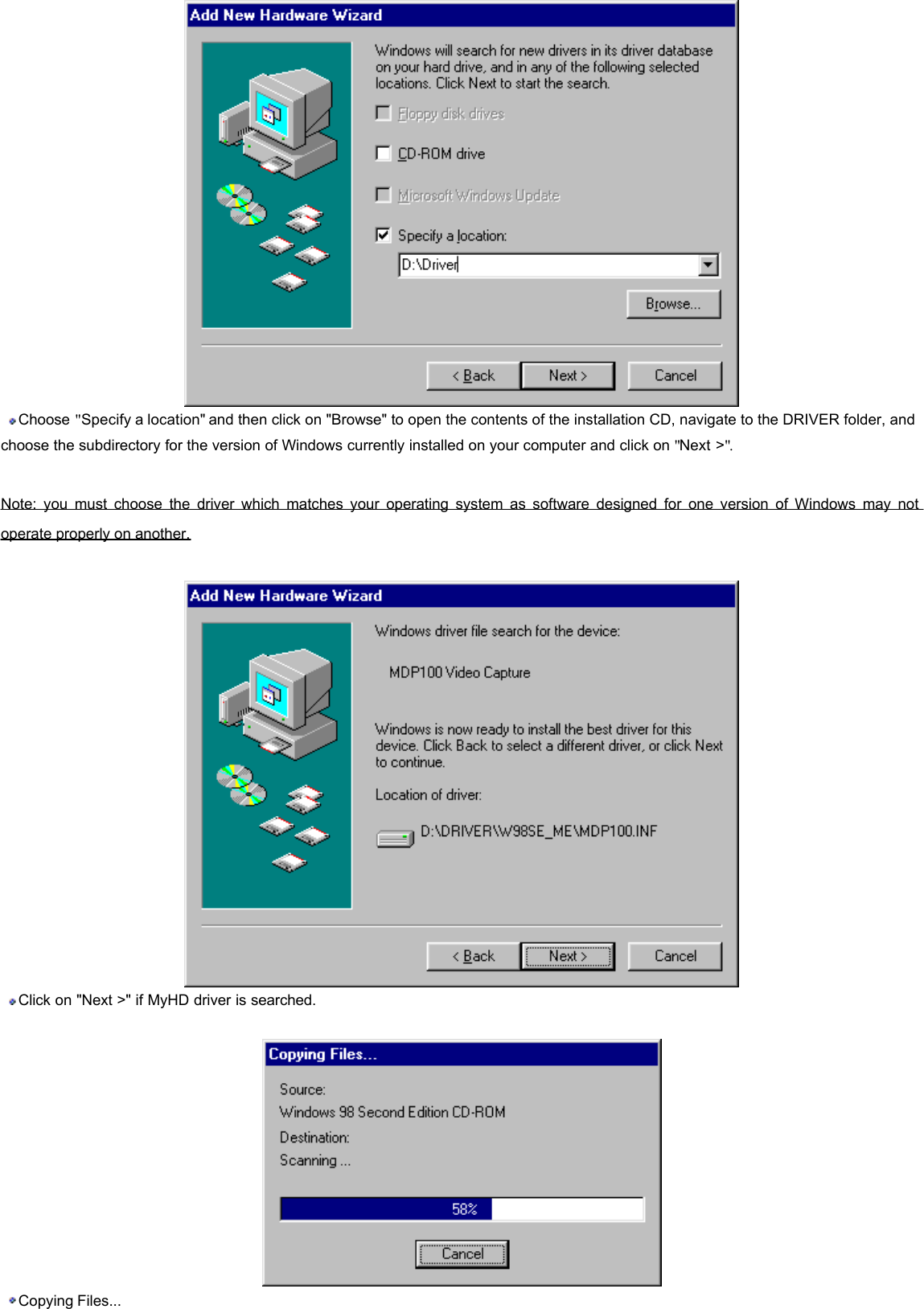  Choose &quot;Specify a location&quot; and then click on &quot;Browse&quot; to open the contents of the installation CD, navigate to the DRIVER folder, and choose the subdirectory for the version of Windows currently installed on your computer and click on &quot;Next &gt;&quot;.    Note: you must choose the driver which matches your operating system as software designed for one version of Windows may not operate properly on another.     Click on &quot;Next &gt;&quot; if MyHD driver is searched.     Copying Files...    