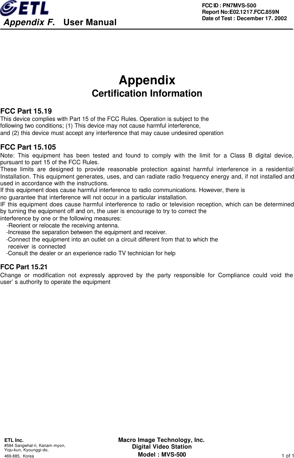     Appendix F.   User Manual  ETL Inc. #584 Sangwhal-ri, Kanam-myon, Yoju-kun, Kyounggi-do,   469-885, Korea                                                                                                                1 of 1 FCC ID : PN7MVS-500 Report No:E02.1217.FCC.859N   Date of Test : December 17, 2002 Macro Image Technology, Inc. Digital Video Station Model : MVS-500    Appendix   Certification Information  FCC Part 15.19 This device complies with Part 15 of the FCC Rules. Operation is subject to the   following two conditions; (1) This device may not cause harmful interference,   and (2) this device must accept any interference that may cause undesired operation  FCC Part 15.105 Note: This equipment has been tested and found to comply with the limit for a Class B digital device, pursuant to part 15 of the FCC Rules. These limits are designed to provide reasonable protection against harmful interference in a residential Installation. This equipment generates, uses, and can radiate radio frequency energy and, if not installed and used in accordance with the instructions. If this equipment does cause harmful interference to radio communications. However, there is   no guarantee that interference will not occur in a particular installation.   IF this equipment does cause harmful interference to radio or television reception, which can be determined by turning the equipment off and on, the user is encourage to try to correct the interference by one or the following measures:   -Reorient or relocate the receiving antenna. -Increase the separation between the equipment and receiver. -Connect the equipment into an outlet on a circuit different from that to which the    receiver is connected -Consult the dealer or an experience radio TV technician for help  FCC Part 15.21 Change or modification not expressly approved by the party responsible for Compliance could void the user’s authority to operate the equipment             