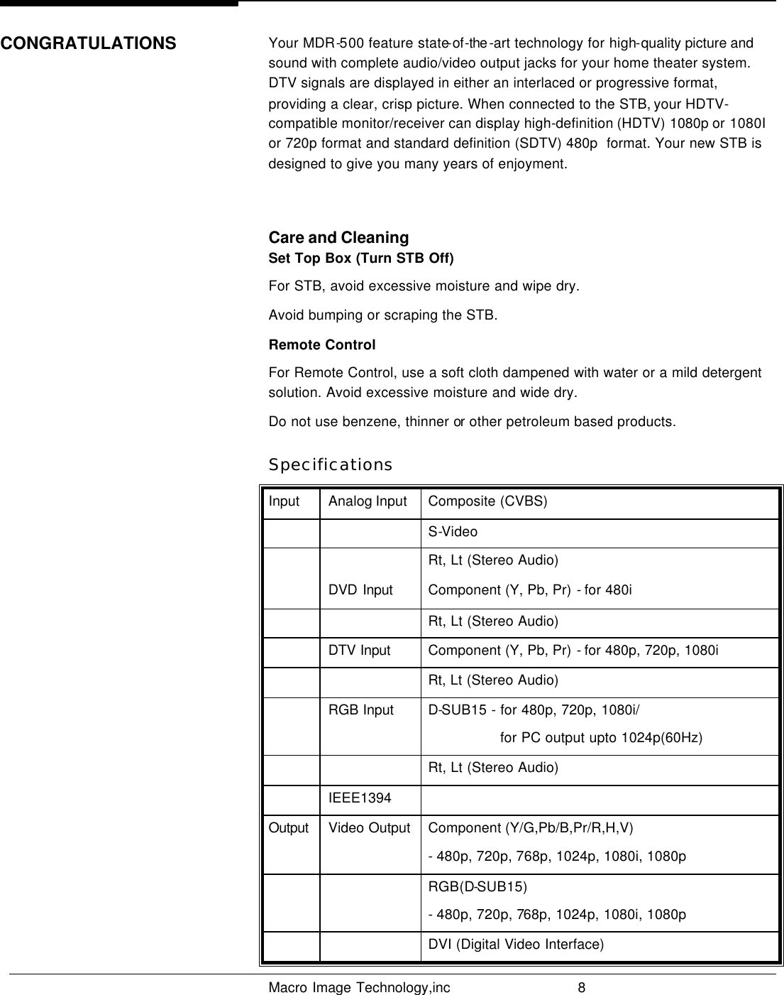   Macro Image Technology,inc          8  Your MDR-500 feature state-of-the -art technology for high-quality picture and sound with complete audio/video output jacks for your home theater system. DTV signals are displayed in either an interlaced or progressive format, providing a clear, crisp picture. When connected to the STB, your HDTV- compatible monitor/receiver can display high-definition (HDTV) 1080p or 1080I or 720p format and standard definition (SDTV) 480p  format. Your new STB is designed to give you many years of enjoyment.  Care and Cleaning Set Top Box (Turn STB Off) For STB, avoid excessive moisture and wipe dry. Avoid bumping or scraping the STB. Remote Control For Remote Control, use a soft cloth dampened with water or a mild detergent  solution. Avoid excessive moisture and wide dry. Do not use benzene, thinner or other petroleum based products. Specifications Input Analog Input Composite (CVBS)     S-Video     Rt, Lt (Stereo Audio)  DVD Input Component (Y, Pb, Pr) - for 480i     Rt, Lt (Stereo Audio)  DTV Input Component (Y, Pb, Pr) - for 480p, 720p, 1080i     Rt, Lt (Stereo Audio)  RGB Input D-SUB15 - for 480p, 720p, 1080i/  for PC output upto 1024p(60Hz)     Rt, Lt (Stereo Audio)  IEEE1394   Output Video Output Component (Y/G,Pb/B,Pr/R,H,V)  - 480p, 720p, 768p, 1024p, 1080i, 1080p     RGB(D-SUB15)  - 480p, 720p, 768p, 1024p, 1080i, 1080p     DVI (Digital Video Interface) CONGRATULATIONS 