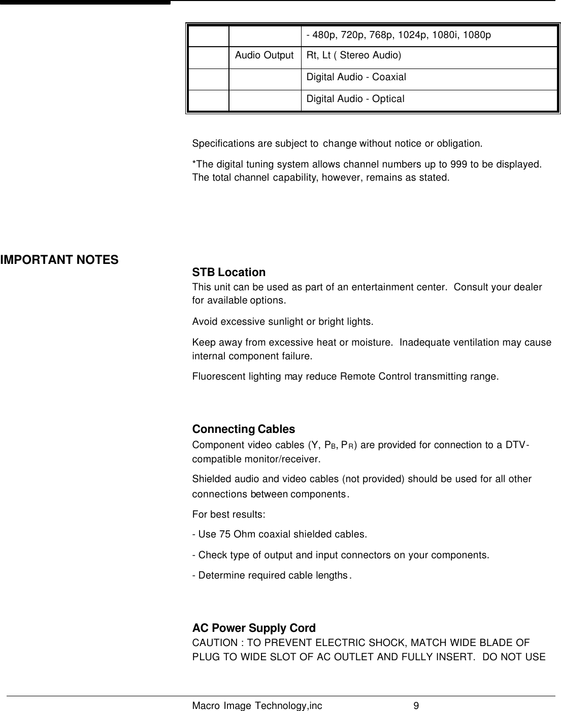   Macro Image Technology,inc          9  - 480p, 720p, 768p, 1024p, 1080i, 1080p  Audio Output Rt, Lt ( Stereo Audio)     Digital Audio - Coaxial     Digital Audio - Optical  Specifications are subject to  change without notice or obligation. *The digital tuning system allows channel numbers up to 999 to be displayed. The total channel capability, however, remains as stated.    STB Location This unit can be used as part of an entertainment center.  Consult your dealer for available options. Avoid excessive sunlight or bright lights. Keep away from excessive heat or moisture.  Inadequate ventilation may cause internal component failure.  Fluorescent lighting may reduce Remote Control transmitting range.  Connecting Cables  Component video cables (Y, PB, PR) are provided for connection to a DTV-compatible monitor/receiver.  Shielded audio and video cables (not provided) should be used for all other connections between components. For best results:  - Use 75 Ohm coaxial shielded cables. - Check type of output and input connectors on your components. - Determine required cable lengths .  AC Power Supply Cord CAUTION : TO PREVENT ELECTRIC SHOCK, MATCH WIDE BLADE OF PLUG TO WIDE SLOT OF AC OUTLET AND FULLY INSERT.  DO NOT USE IMPORTANT NOTES                                                                     