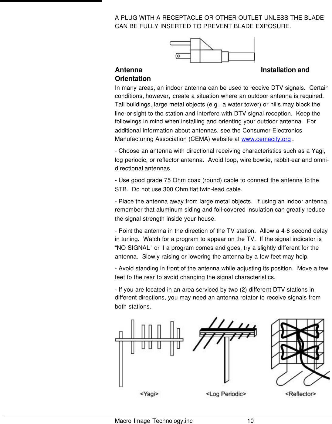   Macro Image Technology,inc          10  A PLUG WITH A RECEPTACLE OR OTHER OUTLET UNLESS THE BLADE CAN BE FULLY INSERTED TO PREVENT BLADE EXPOSURE.   Antenna  Installation and Orientation In many areas, an indoor antenna can be used to receive DTV signals.  Certain conditions, however, create a situation where an outdoor antenna is required.  Tall buildings, large metal objects (e.g., a water tower) or hills may block the line-or-sight to the station and interfere with DTV signal reception.  Keep the followings in mind when installing and orienting your outdoor antenna.  For additional information about antennas, see the Consumer Electronics Manufacturing Association (CEMA) website at www.cemacity.org . - Choose an antenna with directional receiving characteristics such as a Yagi, log periodic, or reflector antenna.  Avoid loop, wire bowtie, rabbit-ear and omni-directional antennas. - Use good grade 75 Ohm coax (round) cable to connect the antenna to the STB.  Do not use 300 Ohm flat twin-lead cable.   - Place the antenna away from large metal objects.  If using an indoor antenna, remember that aluminum siding and foil-covered insulation can greatly reduce the signal strength inside your house. - Point the antenna in the direction of the TV station.  Allow a 4-6 second delay in tuning.  Watch for a program to appear on the TV.  If the signal indicator is “NO SIGNAL” or if a program comes and goes, try a slightly different for the antenna.  Slowly raising or lowering the antenna by a few feet may help.  - Avoid standing in front of the antenna while adjusting its position.  Move a few feet to the rear to avoid changing the signal characteristics. - If you are located in an area serviced by two (2) different DTV stations in different directions, you may need an antenna rotator to receive signals from both stations.   