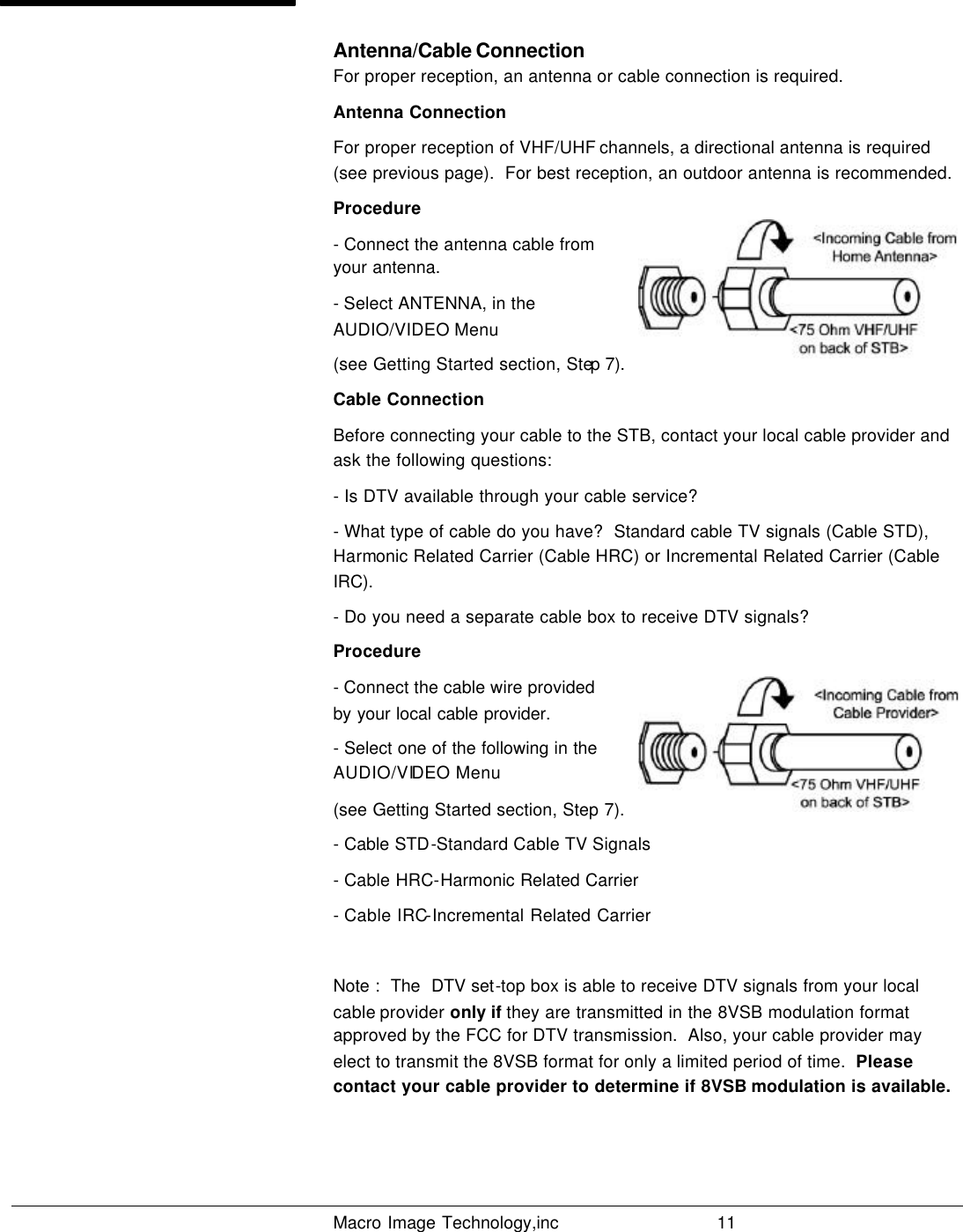   Macro Image Technology,inc          11  Antenna/Cable Connection For proper reception, an antenna or cable connection is required. Antenna Connection For proper reception of VHF/UHF channels, a directional antenna is required (see previous page).  For best reception, an outdoor antenna is recommended. Procedure - Connect the antenna cable from your antenna. - Select ANTENNA, in the AUDIO/VIDEO Menu  (see Getting Started section, Step 7).  Cable Connection Before connecting your cable to the STB, contact your local cable provider and ask the following questions: - Is DTV available through your cable service? - What type of cable do you have?  Standard cable TV signals (Cable STD), Harmonic Related Carrier (Cable HRC) or Incremental Related Carrier (Cable IRC). - Do you need a separate cable box to receive DTV signals? Procedure - Connect the cable wire provided by your local cable provider.  - Select one of the following in the AUDIO/VIDEO Menu (see Getting Started section, Step 7).  - Cable STD-Standard Cable TV Signals - Cable HRC-Harmonic Related Carrier - Cable IRC-Incremental Related Carrier  Note :  The  DTV set-top box is able to receive DTV signals from your local cable provider only if they are transmitted in the 8VSB modulation format approved by the FCC for DTV transmission.  Also, your cable provider may elect to transmit the 8VSB format for only a limited period of time.  Please contact your cable provider to determine if 8VSB modulation is available.  