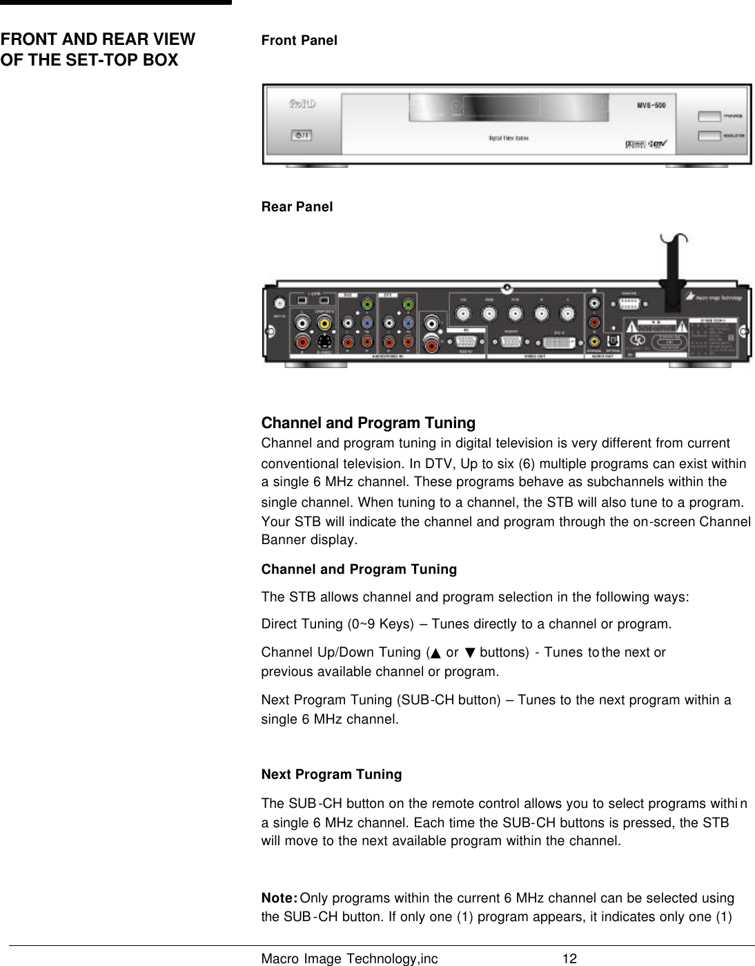   Macro Image Technology,inc          12  Front Panel  Rear Panel  Channel and Program Tuning Channel and program tuning in digital television is very different from current conventional television. In DTV, Up to six (6) multiple programs can exist within a single 6 MHz channel. These programs behave as subchannels within the single channel. When tuning to a channel, the STB will also tune to a program. Your STB will indicate the channel and program through the on-screen Channel Banner display. Channel and Program Tuning The STB allows channel and program selection in the following ways: Direct Tuning (0~9 Keys) – Tunes directly to a channel or program. Channel Up/Down Tuning (▲ or  ▼ buttons)  - Tunes to the next or             previous available channel or program. Next Program Tuning (SUB-CH button) – Tunes to the next program within a  single 6 MHz channel.  Next Program Tuning The SUB -CH button on the remote control allows you to select programs withi n a single 6 MHz channel. Each time the SUB-CH buttons is pressed, the STB will move to the next available program within the channel.  Note: Only programs within the current 6 MHz channel can be selected using the SUB -CH button. If only one (1) program appears, it indicates only one (1) FRONT AND REAR VIEW OF THE SET-TOP BOX                              