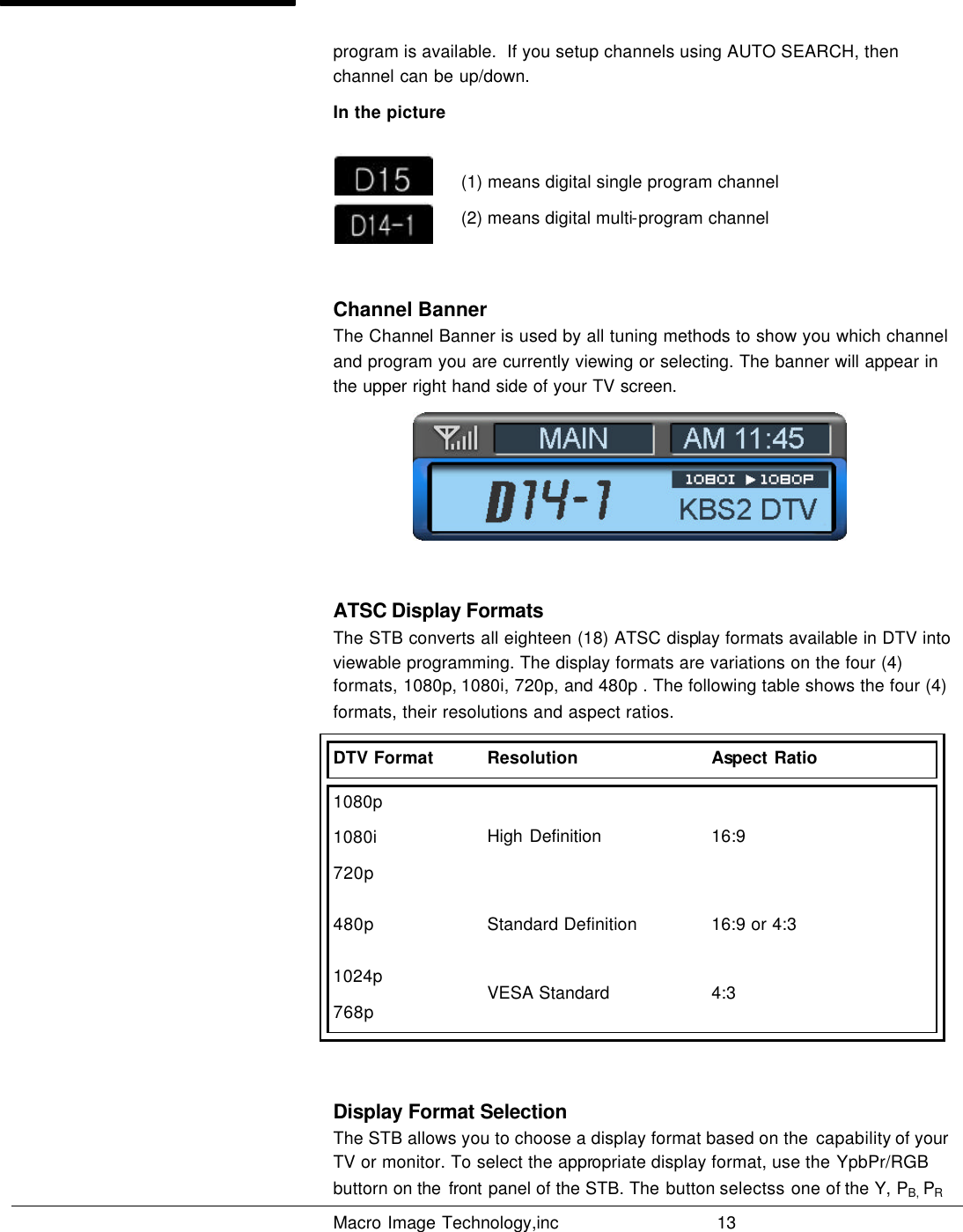   Macro Image Technology,inc          13  program is available.  If you setup channels using AUTO SEARCH, then channel can be up/down. In the picture     (1) means digital single program channel    (2) means digital multi-program channel  Channel Banner The Channel Banner is used by all tuning methods to show you which channel and program you are currently viewing or selecting. The banner will appear in the upper right hand side of your TV screen.   ATSC Display Formats The STB converts all eighteen (18) ATSC display formats available in DTV into viewable programming. The display formats are variations on the four (4) formats, 1080p, 1080i, 720p, and  480p . The following table shows the four (4) formats, their resolutions and aspect ratios. DTV Format Resolution Aspect Ratio 1080p 1080i 720p High Definition 16:9 480p Standard Definition 16:9 or 4:3 1024p 768p VESA Standard 4:3  Display Format Selection The STB allows you to choose a display format based on the  capability of your TV or monitor. To select the appropriate display format, use the YpbPr/RGB buttorn on the  front panel of the STB. The button selectss one of the Y, PB, PR 