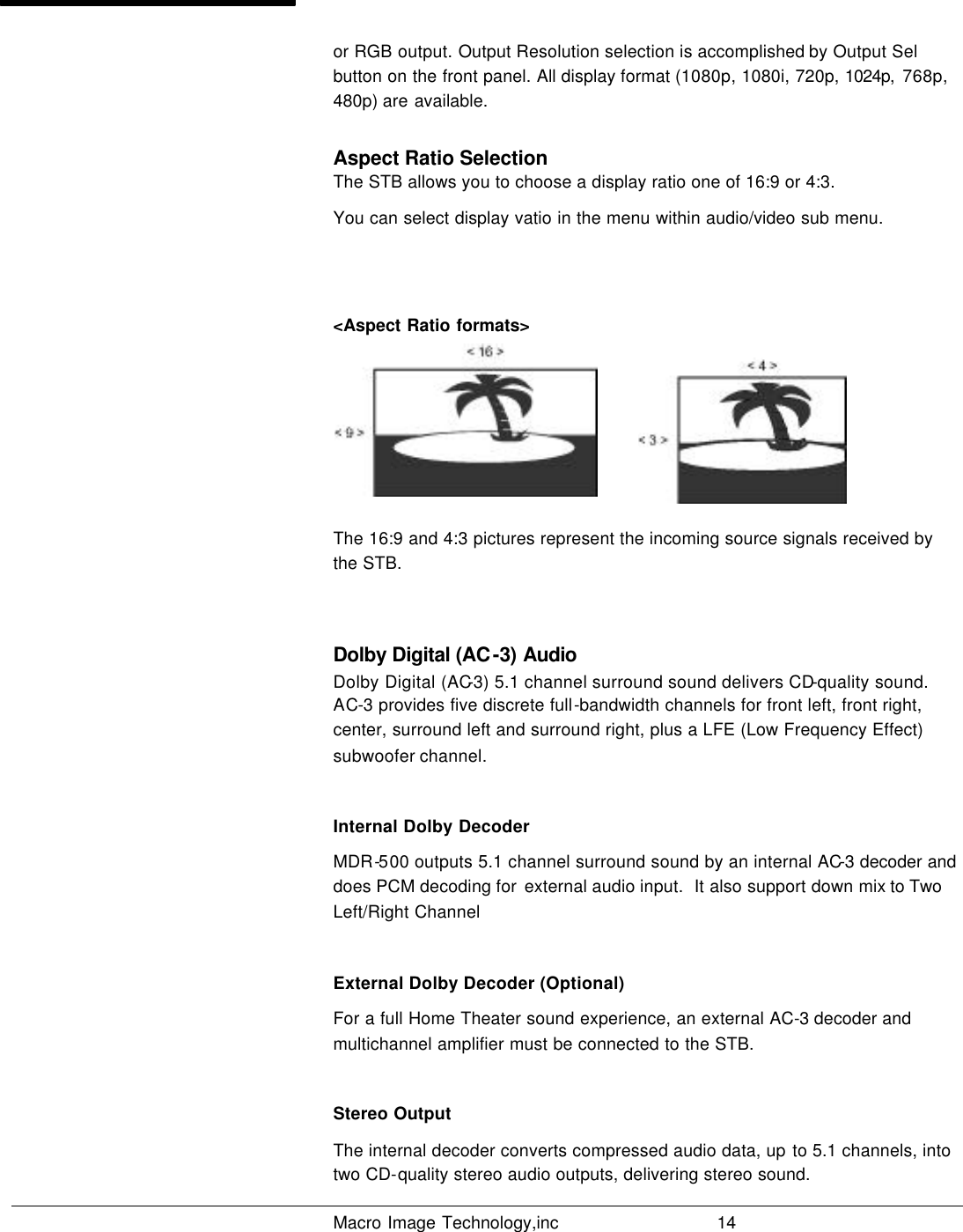   Macro Image Technology,inc          14  or RGB output. Output Resolution selection is accomplished by Output Sel button on the front panel. All display format (1080p, 1080i, 720p, 1024p,  768p, 480p) are available. Aspect Ratio Selection The STB allows you to choose a display ratio one of 16:9 or 4:3. You can select display vatio in the menu within audio/video sub menu.   &lt;Aspect Ratio formats&gt;           The 16:9 and 4:3 pictures represent the incoming source signals received by the STB.  Dolby Digital (AC-3) Audio Dolby Digital (AC-3) 5.1 channel surround sound delivers CD-quality sound. AC-3 provides five discrete full-bandwidth channels for front left, front right, center, surround left and surround right, plus a LFE (Low Frequency Effect) subwoofer channel.  Internal Dolby Decoder MDR-500 outputs 5.1 channel surround sound by an internal AC-3 decoder and does PCM decoding for  external audio input.  It also support down mix to Two Left/Right Channel  External Dolby Decoder (Optional) For a full Home Theater sound experience, an external AC-3 decoder and multichannel amplifier must be connected to the STB.  Stereo Output The internal decoder converts compressed audio data, up to 5.1 channels, into two CD-quality stereo audio outputs, delivering stereo sound.  