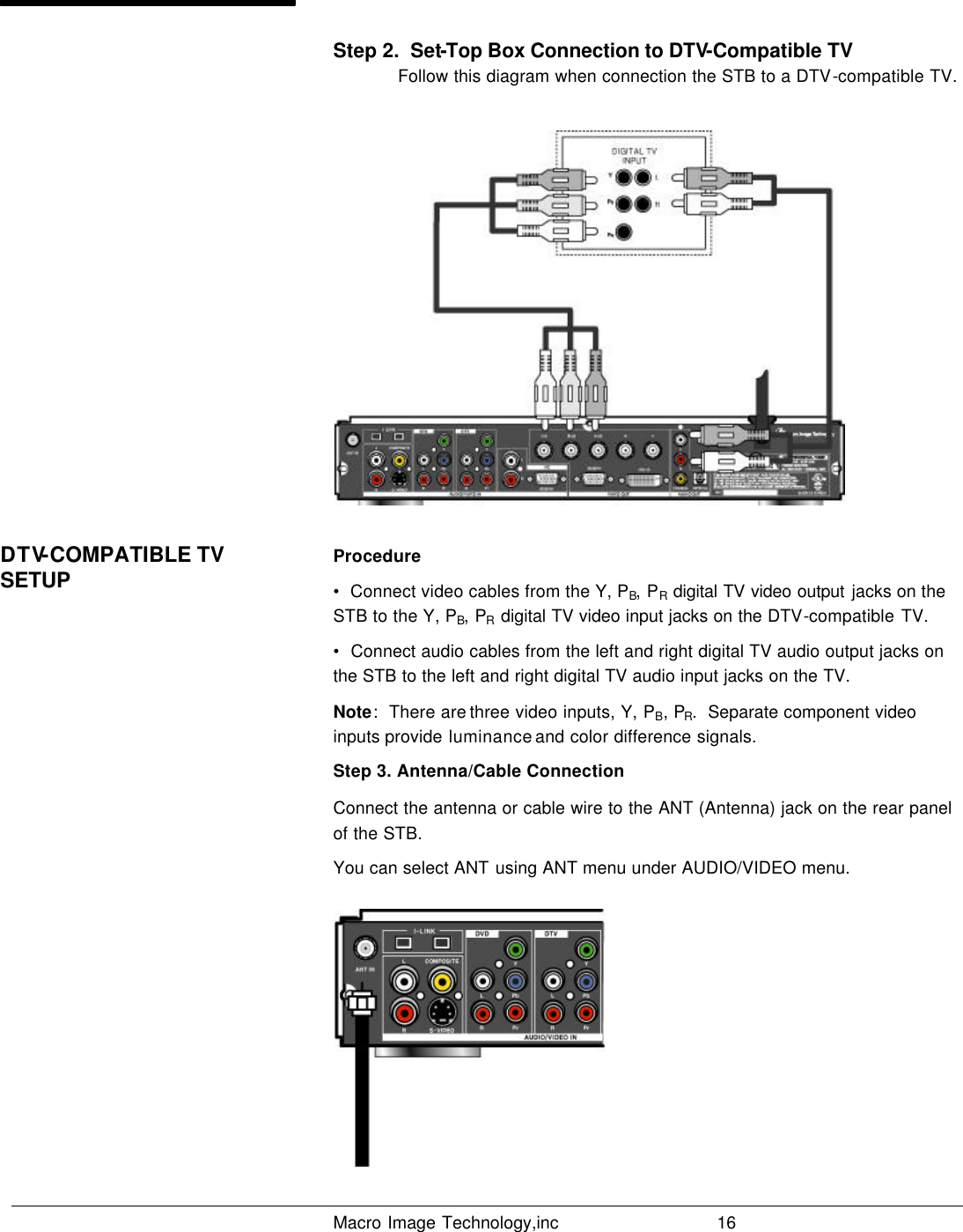   Macro Image Technology,inc          16  Step 2.  Set-Top Box Connection to DTV-Compatible TV  Follow this diagram when connection the STB to a DTV-compatible TV.   Procedure •  Connect video cables from the Y, PB, PR digital TV video output jacks on the STB to the Y, PB, PR digital TV video input jacks on the DTV-compatible TV. •  Connect audio cables from the left and right digital TV audio output jacks on the STB to the left and right digital TV audio input jacks on the TV. Note:  There are three video inputs, Y, PB, PR.  Separate component video inputs provide luminance and color difference signals. Step 3. Antenna/Cable Connection Connect the antenna or cable wire to the ANT (Antenna) jack on the rear panel of the STB. You can select ANT using ANT menu under AUDIO/VIDEO menu.  DTV-COMPATIBLE TV SETUP 