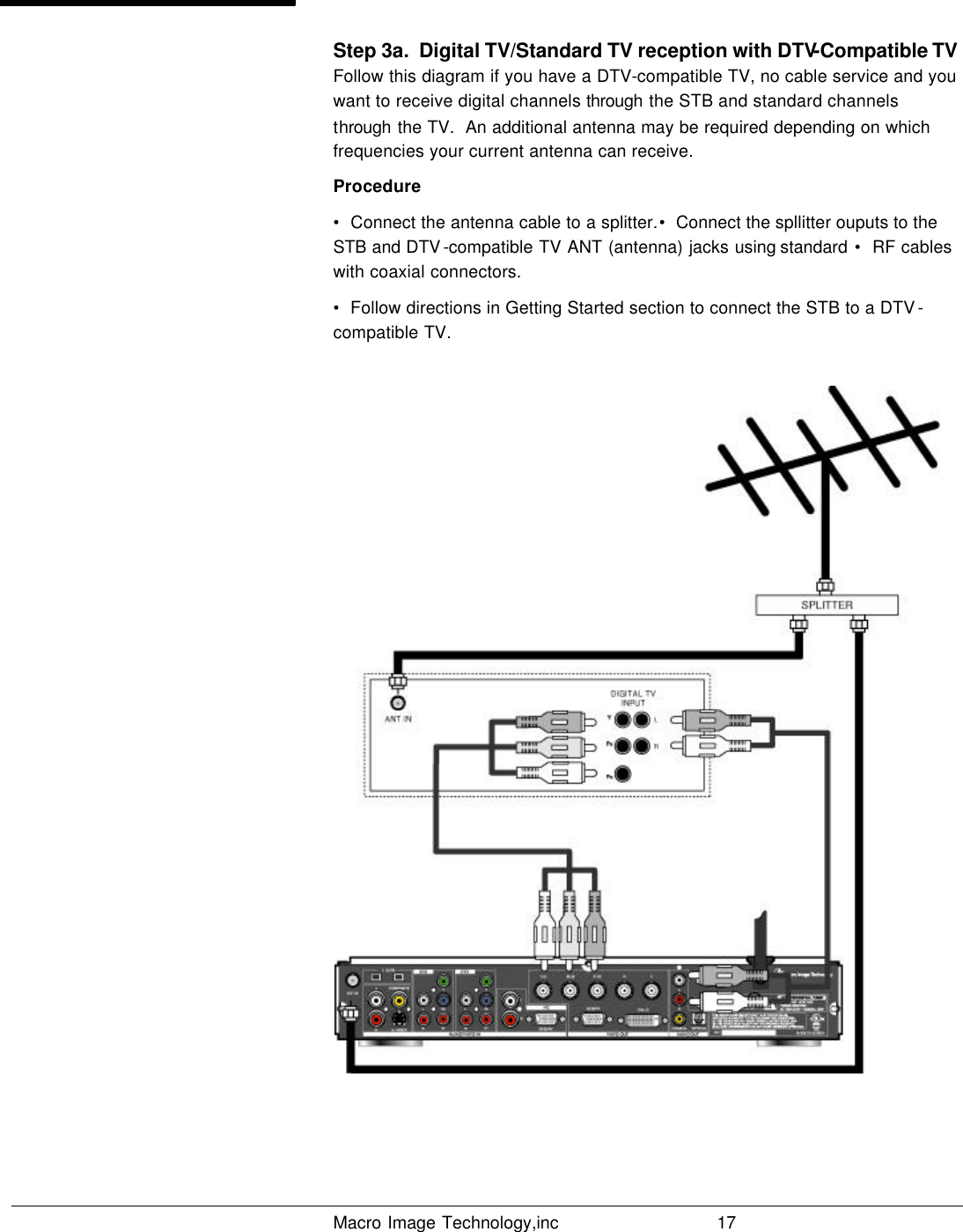   Macro Image Technology,inc          17  Step 3a.  Digital TV/Standard TV reception with DTV-Compatible TV Follow this diagram if you have a DTV-compatible TV, no cable service and you want to receive digital channels through the STB and standard channels through the TV.  An additional antenna may be required depending on which frequencies your current antenna can receive. Procedure •  Connect the antenna cable to a splitter.•  Connect the spllitter ouputs to the STB and DTV -compatible TV ANT (antenna) jacks using standard  •  RF cables with coaxial connectors. •  Follow directions in Getting Started section to connect the STB to a DTV -compatible TV.     