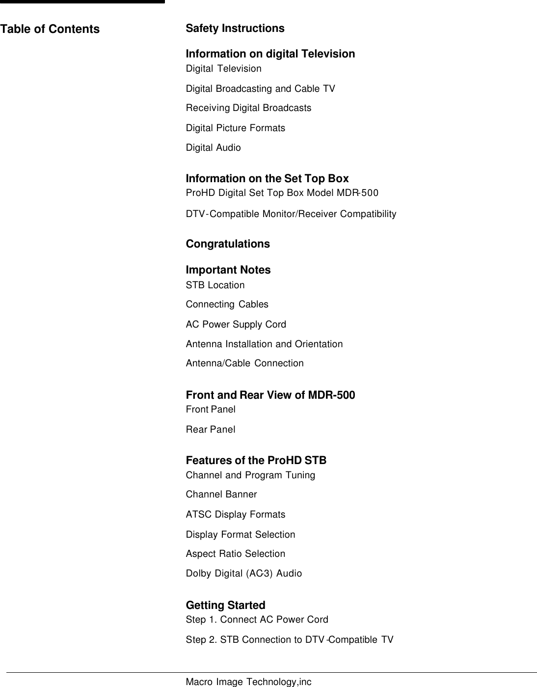   Macro Image Technology,inc         Safety Instructions Information on digital Television Digital Television Digital Broadcasting and Cable TV  Receiving Digital Broadcasts Digital Picture Formats Digital Audio Information on the Set Top Box ProHD Digital Set Top Box Model MDR-500 DTV-Compatible Monitor/Receiver Compatibility Congratulations Important Notes STB Location Connecting Cables AC Power Supply Cord Antenna Installation and Orientation Antenna/Cable Connection Front and Rear View of MDR-500 Front Panel Rear Panel Features of the ProHD STB Channel and Program Tuning Channel Banner ATSC Display Formats Display Format Selection Aspect Ratio Selection Dolby Digital (AC-3) Audio Getting Started Step 1. Connect AC Power Cord Step 2. STB Connection to DTV -Compatible TV Table of Contents 