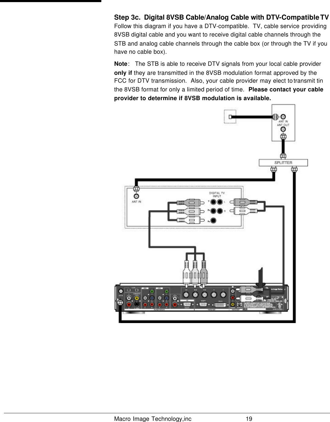   Macro Image Technology,inc          19  Step 3c.  Digital 8VSB Cable/Analog Cable with DTV-Compatible TV Follow this diagram if you have a DTV-compatible.  TV, cable service providing 8VSB digital cable and you want to receive digital cable channels through the STB and analog cable channels through the cable box (or through the TV if you have no cable box). Note:   The STB is able to receive DTV signals from your local cable provider only if they are transmitted in the 8VSB modulation format approved by the FCC for DTV transmission.  Also, your cable provider may elect to transmit tin the 8VSB format for only a limited period of time.  Please contact your cable provider to determine if 8VSB modulation is available.        