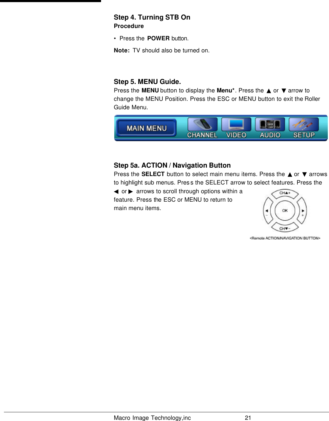   Macro Image Technology,inc          21  Step 4. Turning STB On Procedure •  Press the  POWER button.  Note:  TV should also be turned on.  Step 5. MENU Guide. Press the MENU button to display the Menu*. Press the  ▲ or  ▼ arrow to change the MENU Position. Press the ESC or MENU button to exit the Roller Guide Menu.  Step 5a. ACTION / Navigation Button Press the SELECT button to select main menu items. Press the  ▲ or  ▼ arrows to highlight sub menus. Pres s the SELECT arrow to select features. Press the ◀ or ▶ arrows to scroll through options within a feature. Press the ESC or MENU to return to main menu items.                