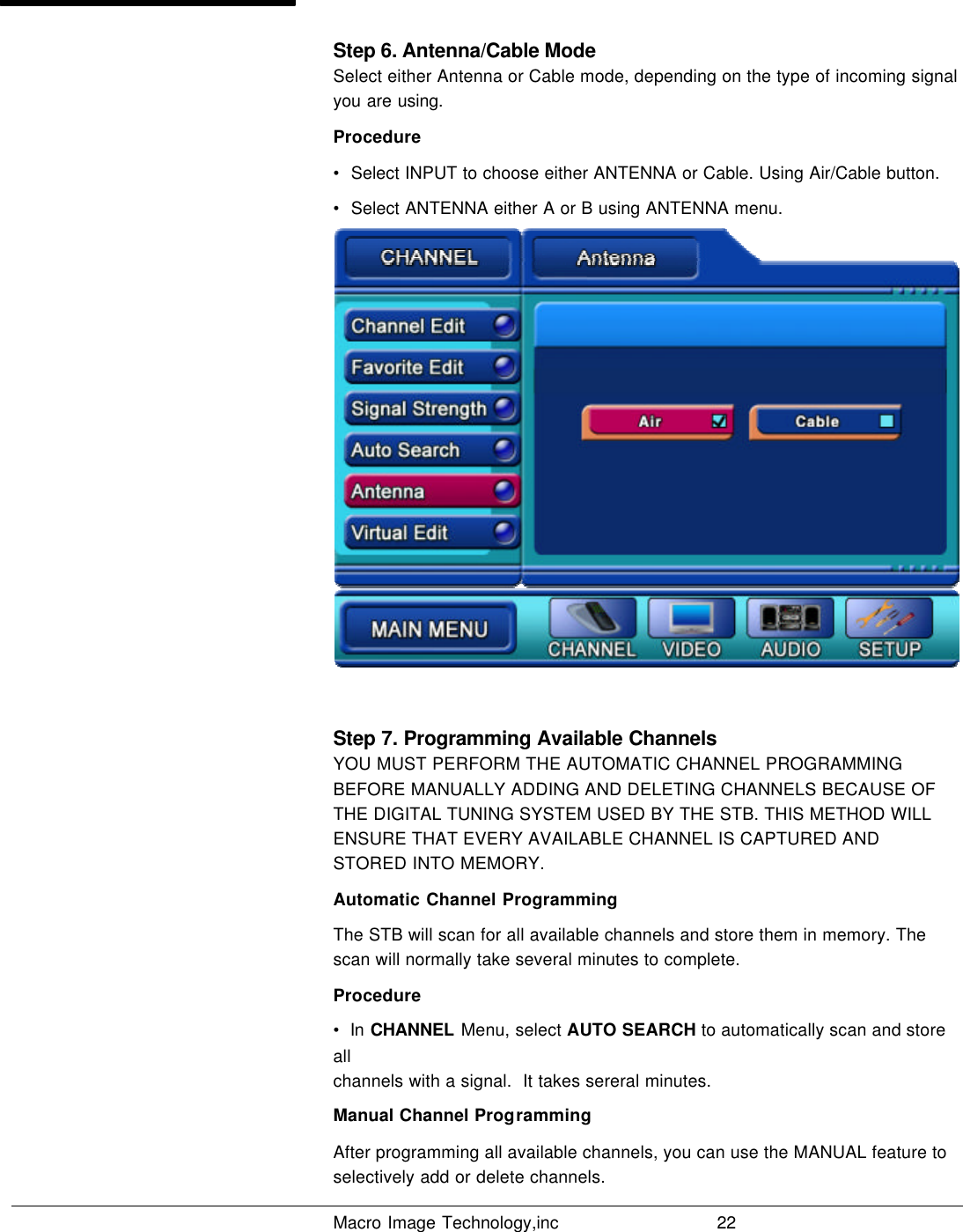   Macro Image Technology,inc          22  Step 6. Antenna/Cable Mode Select either Antenna or Cable mode, depending on the type of incoming signal you are using. Procedure •  Select INPUT to choose either ANTENNA or Cable. Using Air/Cable button.  •  Select ANTENNA either A or B using ANTENNA menu.  Step 7. Programming Available Channels YOU MUST PERFORM THE AUTOMATIC CHANNEL PROGRAMMING BEFORE MANUALLY ADDING AND DELETING CHANNELS BECAUSE OF THE DIGITAL TUNING SYSTEM USED BY THE STB. THIS METHOD WILL ENSURE THAT EVERY AVAILABLE CHANNEL IS CAPTURED AND STORED INTO MEMORY. Automatic Channel Programming The STB will scan for all available channels and store them in memory. The scan will normally take several minutes to complete. Procedure •  In CHANNEL Menu, select AUTO SEARCH to automatically scan and store all channels with a signal.  It takes sereral minutes. Manual Channel Programming After programming all available channels, you can use the MANUAL feature to selectively add or delete channels. 