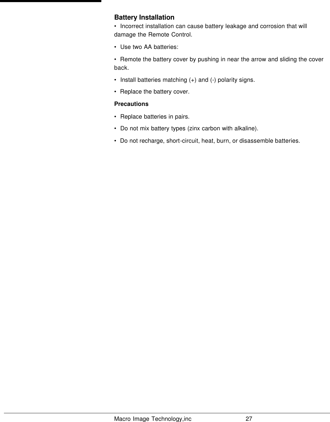   Macro Image Technology,inc          27  Battery Installation •  Incorrect installation can cause battery leakage and corrosion that will damage the Remote Control. •  Use two AA batteries: •  Remote the battery cover by pushing in near the arrow and sliding the cover back. •  Install batteries matching (+) and (-) polarity signs. •  Replace the battery cover.  Precautions •  Replace batteries in pairs. •  Do not mix battery types (zinx carbon with alkaline). •  Do not recharge, short-circuit, heat, burn, or disassemble batteries.                      