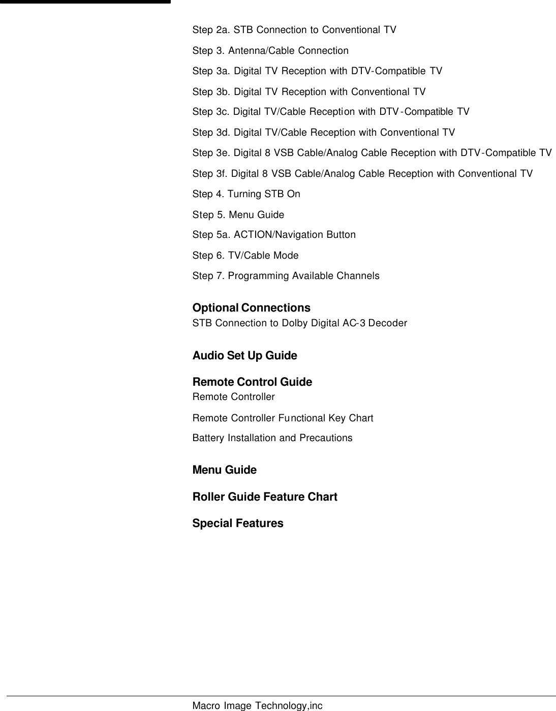  Macro Image Technology,inc         Step 2a. STB Connection to Conventional TV  Step 3. Antenna/Cable Connection Step 3a. Digital TV Reception with DTV-Compatible TV Step 3b. Digital TV Reception with Conventional TV Step 3c. Digital TV/Cable Reception with DTV -Compatible TV  Step 3d. Digital TV/Cable Reception with Conventional TV Step 3e. Digital 8 VSB Cable/Analog Cable Reception with DTV-Compatible TV Step 3f. Digital 8 VSB Cable/Analog Cable Reception with Conventional TV Step 4. Turning STB On Step 5. Menu Guide Step 5a. ACTION/Navigation Button Step 6. TV/Cable Mode Step 7. Programming Available Channels Optional Connections STB Connection to Dolby Digital AC-3 Decoder Audio Set Up Guide  Remote Control Guide Remote Controller Remote Controller Functional Key Chart Battery Installation and Precautions Menu Guide Roller Guide Feature Chart Special Features  