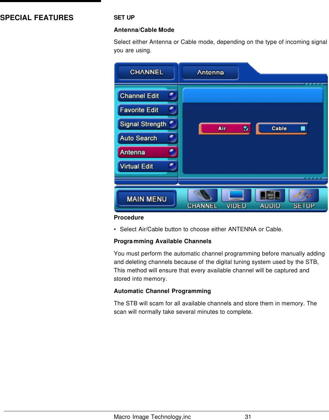   Macro Image Technology,inc          31  SET UP Antenna/Cable Mode Select either Antenna or Cable mode, depending on the type of incoming signal you are using. Procedure •  Select Air/Cable button to choose either ANTENNA or Cable. Programming Available Channels You must perform the automatic channel programming before manually adding and deleting channels because of the digital tuning system used by the STB, This method will ensure that every available channel will be captured and stored  into memory. Automatic Channel Programming The STB will scam for all available channels and store them in memory. The scan will normally take several minutes to complete. SPECIAL FEATURES 