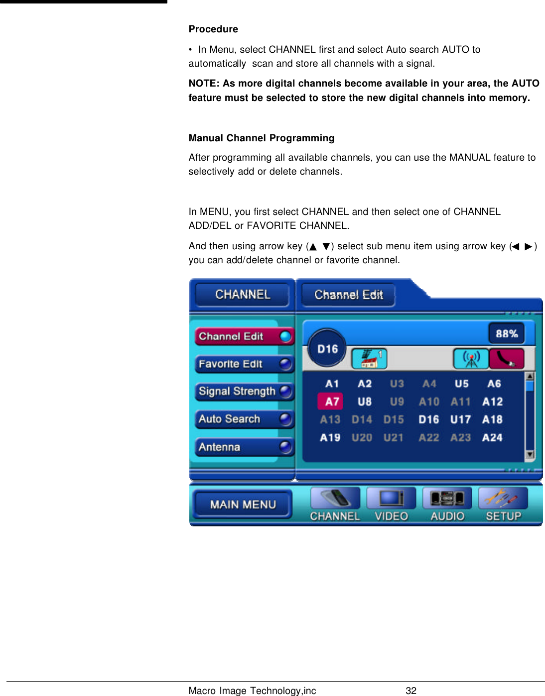   Macro Image Technology,inc          32  Procedure •  In Menu, select CHANNEL first and select Auto search AUTO to automatically  scan and store all channels with a signal. NOTE: As more digital channels become available in your area, the AUTO feature must be selected to store the new digital channels into memory.  Manual Channel Programming After programming all available channels, you can use the MANUAL feature to selectively add or delete channels.  In MENU, you first select CHANNEL and then select one of CHANNEL ADD/DEL or FAVORITE CHANNEL. And then using arrow key (▲ ▼) select sub menu item using arrow key (◀ ▶) you can add/delete channel or favorite channel. 
