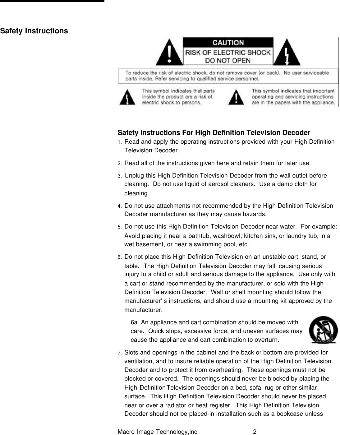   Macro Image Technology,inc          2   Safety Instructions For High Definition Television Decoder 1. Read and apply the operating instructions provided with your High Definition Television Decoder. 2. Read all of the instructions given here and retain them for later use. 3. Unplug this High Definition Television Decoder from the wall outlet before cleaning.  Do not use liquid of aerosol cleaners.  Use a damp cloth for cleaning. 4. Do not use attachments not recommended by the High Definition Television Decoder manufacturer as they may cause hazards.  5. Do not use this High Definition Television Decoder near water.  For example: Avoid placing it near a bathtub, washbowl, kitchen sink, or laundry tub, in a wet basement, or near a swimming pool, etc. 6. Do not place this High Definition Television on an unstable cart, stand, or table.  The High Definition Television Decoder may fall, causing serious injury to a child or adult and serious damage to the appliance.  Use only with a cart or stand recommended by the manufacturer, or sold with the High Definition Television Decoder.  Wall or shelf mounting should follow the manufacturer’s instructions, and should use a mounting kit approved by the manufacturer. 6a. An appliance and cart combination should be moved with care.  Quick stops, excessive force, and uneven surfaces may cause the appliance and cart combination to overturn. 7. Slots and openings in the cabinet and the back or bottom are provided for ventilation, and to insure reliable operation of the High Definition Television Decoder and to protect it from overheating.  These openings must not be blocked or covered.  The openings should never be blocked by placing the High Definition Television Decoder on a bed, sofa, rug or other similar surface.  This High Definition Television Decoder should never be placed near or over a radiator or heat register.  This High Definition Television Decoder should not be placed-in installation such as a bookcase unless Safety Instructions 