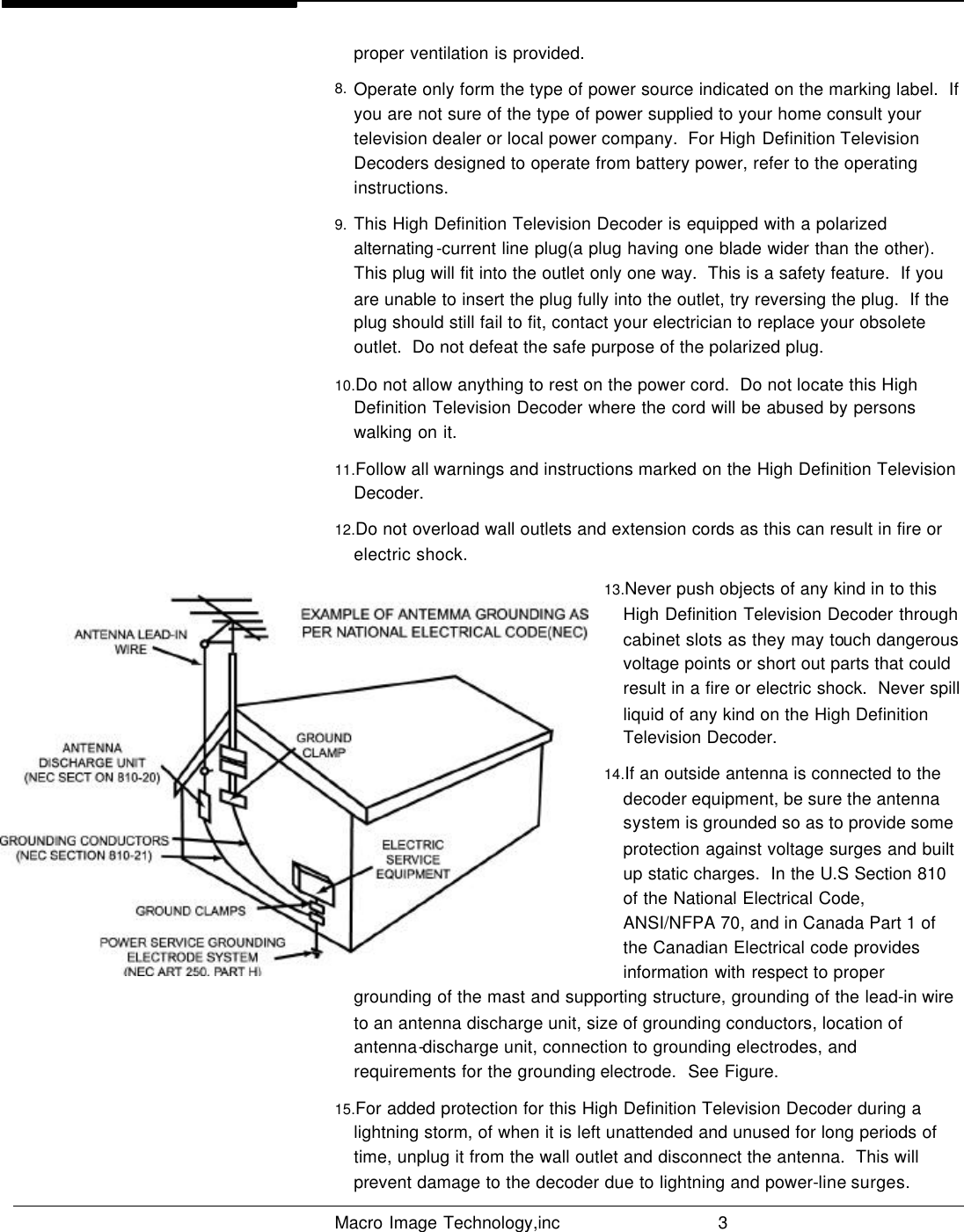   Macro Image Technology,inc          3  proper ventilation is provided. 8. Operate only form the type of power source indicated on the marking label.  If you are not sure of the type of power supplied to your home consult your television dealer or local power company.  For High Definition Television Decoders designed to operate from battery power, refer to the operating instructions. 9. This High Definition Television Decoder is equipped with a polarized alternating -current line plug(a plug having one blade wider than the other).  This plug will fit into the outlet only one way.  This is a safety feature.  If you are unable to insert the plug fully into the outlet, try reversing the plug.  If the plug should still fail to fit, contact your electrician to replace your obsolete outlet.  Do not defeat the safe purpose of the polarized plug. 10.Do not allow anything to rest on the power cord.  Do not locate this High Definition Television Decoder where the cord will be abused by persons walking on it. 11.Follow all warnings and instructions marked on the High Definition Television Decoder. 12.Do not overload wall outlets and extension cords as this can result in fire or electric shock. 13.Never push objects of any kind in to this High Definition Television Decoder through cabinet slots as they may touch dangerous voltage points or short out parts that could result in a fire or electric shock.  Never spill liquid of any kind on the High Definition Television Decoder.  14.If an outside antenna is connected to the decoder equipment, be sure the antenna system is grounded so as to provide some protection against voltage surges and built up static charges.  In the U.S Section 810 of the National Electrical Code, ANSI/NFPA 70, and in Canada Part 1 of the Canadian Electrical code provides information with respect to proper grounding of the mast and supporting structure, grounding of the lead-in wire to an antenna discharge unit, size of grounding conductors, location of antenna-discharge unit, connection to grounding electrodes, and requirements for the grounding electrode.  See Figure. 15.For added protection for this High Definition Television Decoder during a lightning storm, of when it is left unattended and unused for long periods of time, unplug it from the wall outlet and disconnect the antenna.  This will prevent damage to the decoder due to lightning and power-line surges. 