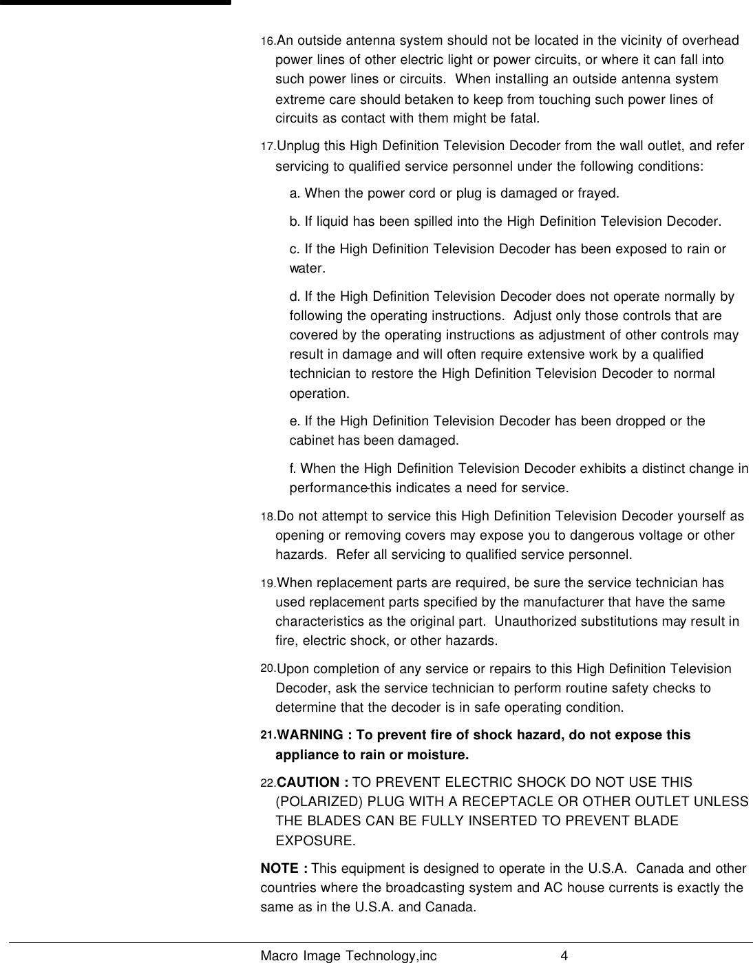   Macro Image Technology,inc          4  16.An outside antenna system should not be located in the vicinity of overhead power lines of other electric light or power circuits, or where it can fall into such power lines or circuits.  When installing an outside antenna system extreme care should betaken to keep from touching such power lines of circuits as contact with them might be fatal. 17.Unplug this High Definition Television Decoder from the wall outlet, and refer servicing to qualified service personnel under the following conditions: a. When the power cord or plug is damaged or frayed. b. If liquid has been spilled into the High Definition Television Decoder. c. If the High Definition Television Decoder has been exposed to rain or water. d. If the High Definition Television Decoder does not operate normally by following the operating instructions.  Adjust only those controls that are covered by the operating instructions as adjustment of other controls may result in damage and will often require extensive work by a qualified technician to restore the High Definition Television Decoder to normal operation. e. If the High Definition Television Decoder has been dropped or the cabinet has been damaged. f. When the High Definition Television Decoder exhibits a distinct change in performance-this indicates a need for service.  18.Do not attempt to service this High Definition Television Decoder yourself as opening or removing covers may expose you to dangerous voltage or other hazards.  Refer all servicing to qualified service personnel. 19.When replacement parts are required, be sure the service technician has used replacement parts specified by the manufacturer that have the same characteristics as the original part.  Unauthorized substitutions may result in fire, electric shock, or other hazards. 20.Upon completion of any service or repairs to this High Definition Television Decoder, ask the service technician to perform routine safety checks to determine that the decoder is in safe operating condition. 21.WARNING : To prevent fire of shock hazard, do not expose this appliance to rain or moisture. 22.CAUTION : TO PREVENT ELECTRIC SHOCK DO NOT USE THIS (POLARIZED) PLUG WITH A RECEPTACLE OR OTHER OUTLET UNLESS THE BLADES CAN BE FULLY INSERTED TO PREVENT BLADE EXPOSURE. NOTE : This equipment is designed to operate in the U.S.A.  Canada and other countries where the broadcasting system and AC house currents is exactly the same as in the U.S.A. and Canada. 