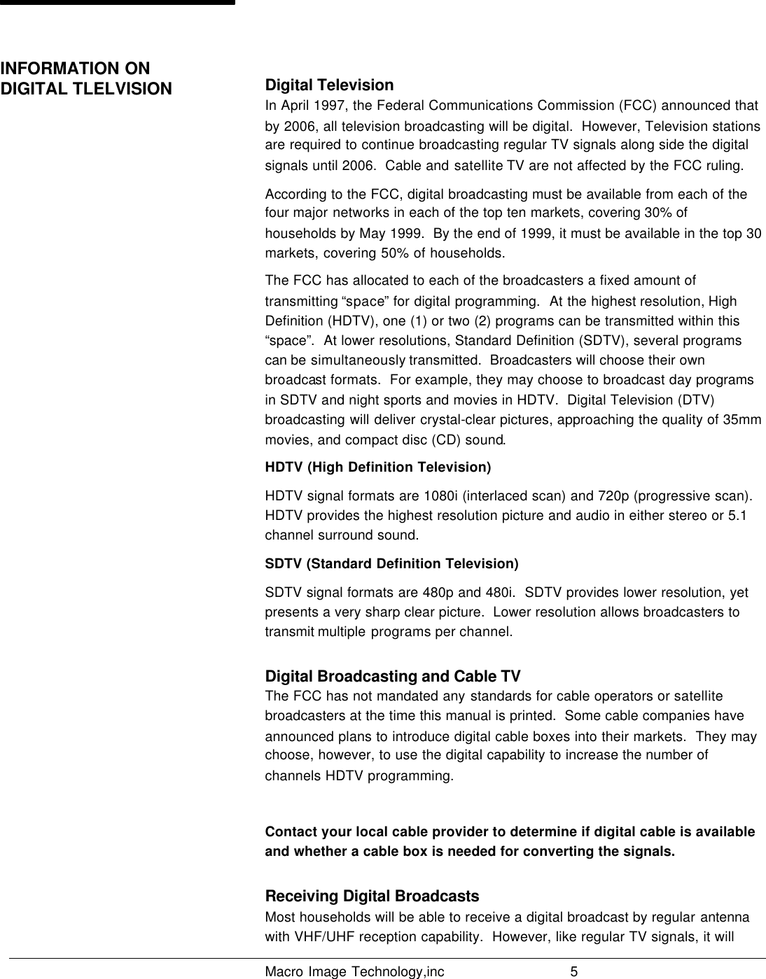   Macro Image Technology,inc          5   Digital Television In April 1997, the Federal Communications Commission (FCC) announced that by 2006, all television broadcasting will be digital.  However, Television stations are required to continue broadcasting regular TV signals along side the digital signals until 2006.  Cable and satellite TV are not affected by the FCC ruling. According to the FCC, digital broadcasting must be available from each of the four major networks in each of the top ten markets, covering 30% of households by May 1999.  By the end of 1999, it must be available in the top 30 markets, covering 50% of households. The FCC has allocated to each of the broadcasters a fixed amount of transmitting “space” for digital programming.  At the highest resolution, High Definition (HDTV), one (1) or two (2) programs can be transmitted within this “space”.  At lower resolutions, Standard Definition (SDTV), several programs can be simultaneously transmitted.  Broadcasters will choose their own broadcast formats.  For example, they may choose to broadcast day programs in SDTV and night sports and movies in HDTV.  Digital Television (DTV) broadcasting will deliver crystal-clear pictures, approaching the quality of 35mm movies, and compact disc (CD) sound.  HDTV (High Definition Television) HDTV signal formats are 1080i (interlaced scan) and 720p (progressive scan).  HDTV provides the highest resolution picture and audio in either stereo or 5.1 channel surround sound. SDTV (Standard Definition Television) SDTV signal formats are 480p and 480i.  SDTV provides lower resolution, yet presents a very sharp clear picture.  Lower resolution allows broadcasters to transmit multiple  programs per channel. Digital Broadcasting and Cable TV The FCC has not mandated any standards for cable operators or satellite broadcasters at the time this manual is printed.  Some cable companies have announced plans to introduce digital cable boxes into their markets.  They may choose, however, to use the digital capability to increase the number of channels HDTV programming.  Contact your local cable provider to determine if digital cable is available and whether a cable box is needed for converting the signals.  Receiving Digital Broadcasts Most households will be able to receive a digital broadcast by regular antenna with VHF/UHF reception capability.  However, like regular TV signals, it will INFORMATION ON DIGITAL TLELVISION                       