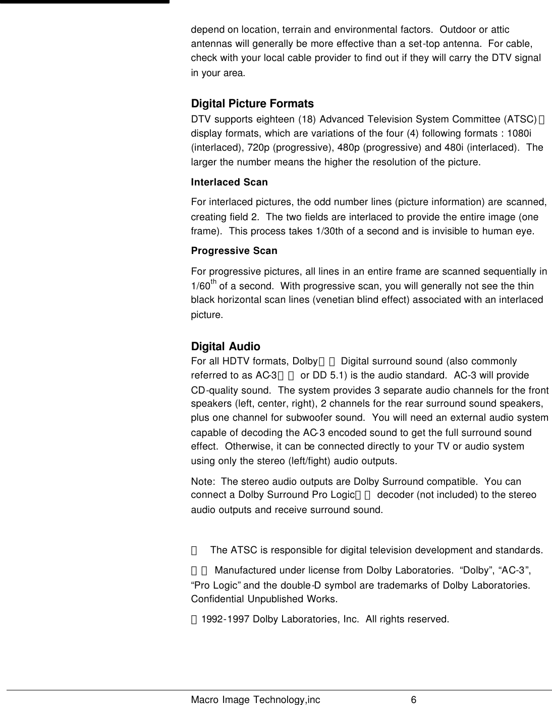   Macro Image Technology,inc          6  depend on location, terrain and environmental factors.  Outdoor or attic antennas will generally be more effective than a set-top antenna.  For cable, check with your local cable provider to find out if they will carry the DTV signal in your area.  Digital Picture Formats DTV supports eighteen (18) Advanced Television System Committee (ATSC) ＊ display formats, which are variations of the four (4) following formats : 1080i (interlaced), 720p (progressive), 480p (progressive) and 480i (interlaced).  The larger the number means the higher the resolution of the picture. Interlaced Scan For interlaced pictures, the odd number lines (picture information) are scanned, creating field 2.  The two fields are interlaced to provide the entire image (one frame).  This process takes 1/30th of a second and is invisible to human eye.  Progressive Scan For progressive pictures, all lines in an entire frame are scanned sequentially in 1/60th of a second.  With progressive scan, you will generally not see the thin black horizontal scan lines (venetian blind effect) associated with an interlaced picture. Digital Audio For all HDTV formats, Dolby＊＊ Digital surround sound (also commonly referred to as AC-3＊＊ or DD 5.1) is the audio standard.  AC-3 will provide CD-quality sound.  The system provides 3 separate audio channels for the front speakers (left, center, right), 2 channels for the rear surround sound speakers, plus one channel for subwoofer sound.  You will need an external audio system capable of decoding the AC-3 encoded sound to get the full surround sound effect.  Otherwise, it can be connected directly to your TV or audio system using only the stereo (left/fight) audio outputs. Note:  The stereo audio outputs are Dolby Surround compatible.  You can connect a Dolby Surround Pro Logic＊＊ decoder (not included) to the stereo audio outputs and receive surround sound.  ＊   The ATSC is responsible for digital television development and standards. ＊＊ Manufactured under license from Dolby Laboratories.  “Dolby”, “AC-3”, “Pro Logic” and the double-D symbol are trademarks of Dolby Laboratories.  Confidential Unpublished Works.   ⓒ1992-1997 Dolby Laboratories, Inc.  All rights reserved.   