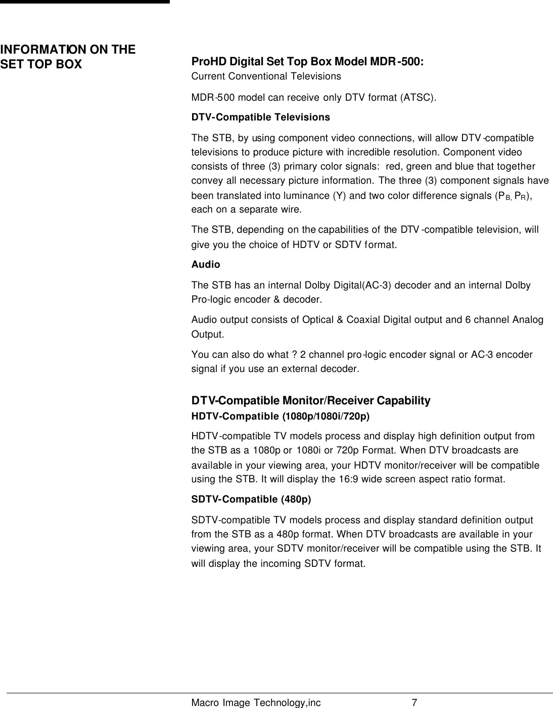   Macro Image Technology,inc          7   ProHD Digital Set Top Box Model MDR-500: Current Conventional Televisions MDR-500 model can receive only DTV format (ATSC).  DTV-Compatible Televisions The STB, by using component video connections, will allow DTV -compatible televisions to produce picture with incredible resolution. Component video consists of three (3) primary color signals:  red, green and blue that together convey all necessary picture information. The three (3) component signals have been translated into luminance (Y) and two color difference signals (PB, PR), each on a separate wire. The STB, depending on the capabilities of the DTV -compatible television, will give you the choice of HDTV or SDTV format. Audio The STB has an internal Dolby Digital(AC-3) decoder and an internal Dolby Pro-logic encoder &amp; decoder. Audio output consists of Optical &amp; Coaxial Digital output and 6 channel Analog Output. You can also do what ? 2 channel pro-logic encoder signal or AC-3 encoder signal if you use an external decoder. DTV-Compatible Monitor/Receiver Capability HDTV-Compatible (1080p/1080i/720p) HDTV-compatible TV models process and display high definition output from the STB as a 1080p or  1080i or 720p Format. When DTV broadcasts are available in your viewing area, your HDTV monitor/receiver will be compatible using the STB. It will display the 16:9 wide screen aspect ratio format. SDTV-Compatible (480p) SDTV-compatible TV models process and display standard definition output from the STB as a 480p format. When DTV broadcasts are available in your viewing area, your SDTV monitor/receiver will be compatible using the STB. It will display the incoming SDTV format.      INFORMATION ON THE SET TOP BOX                                                                     