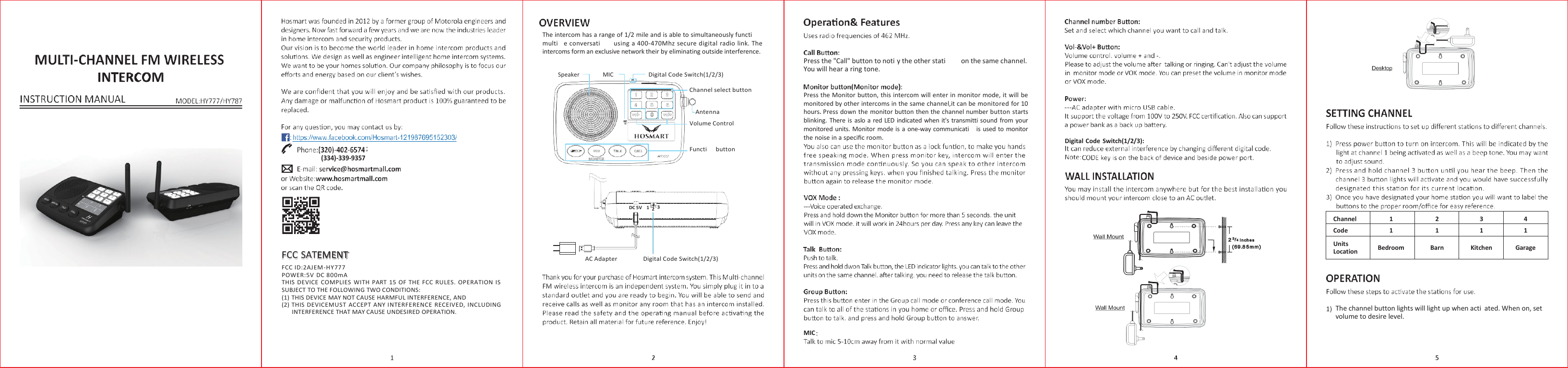 The intercom has a range of 1/2 mile and is able to simultaneously functi multi    e conversati  using a 400-470Mhz secure digital radio link. The intercoms form an exclusive network their by eliminating outside interference.    Press the &quot;Call&quot; button to noti y the other stati  on the same channel. You will hear a ring tone. Speaker MIC Digital Code Switch(1/2/3)         ; (334)-339-9357  Channel select button  Antenna Volume Control  Functi      button  Press the Monitor button, this intercom will enter in monitor mode, it will  be monitored by other intercoms in the same channel,it can be monitored for 10 hours. Press down the monitor button then the channel number button starts blinking. There is  aslo a red LED  indicated when it&apos;s transmitti  sound from your monitored units. Monitor  mode is a one-way communicati   is used to monitor the noise in a speciﬁc room.        Digital Code  Switch(1/2/3):    DC 5V    1  2  3    FCC SATEMENT FCC ID:2AJEM-HY777 POWER:5V DC 800mA THIS DEVICE  COMPLIES  WITH  PART  15 OF THE FCC  RULES.  OPERATION  IS SUBJECT TO THE FOLLOWING TWO CONDITIONS: (1) THIS DEVICE MAY NOT CAUSE HARMFUL INTERFERENCE, AND (2) THIS DEVICEMUST ACCEPT ANY INTERFERENCE RECEIVED, INCLUDING INTERFERENCE THAT MAY CAUSE UNDESIRED OPERATION.  AC Adapter  Digital Code Switch(1/2/3)        The channel button lights will light up when acti  ated. When on, set volume to desire level.  MIC Channel 1 2 3 4 Code 1 1 1 1 Units Location  Bedroom  Barn  Kitchen  Garage  