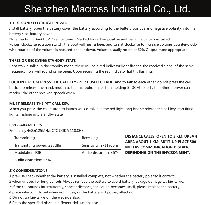 THE SECOND ELECTRICAL POWERInstall battery; open the battery cover, the battery according to the battery positive and negative polarity, into the battery slot, battery cover.Note: Section 3 AAA1.5V 7 cell batteries. Marked by certain positive and negative battery installed.Power: clockwise rotation switch, the boot will hear a beep and turn it clockwise to increase volume, counter-clock-wise rotation of the volume is reduced or shut down. Volume usually rotate at 60% Output more appropriate.THREE OR RECEIVING STANDBY STATEBoot walkie-talkie in the standby mode, there will be a red indicator light flashes, the received signal of the same frequency horn will sound came open. Upon receiving the red indicator light is flashing. FOUR INTERCOM PRESS THE CALL KEY (PTT: PUSH TO TALK) And to talk to each other, do not press the call button to release the hand, mouth to the microphone position, holding 5--8CM speech, the other receiver can receive; the other received speech whenMUST RELEASE THE PTT CALL KEY.When you press the call button to launch walkie-talkie in the red light long bright; release the call key stop firing, lights flashing into standby state.FIVE-PARAMETERSFrequency 462.6125MHz; CTC CODA 118.8HzTransmitting     Receiving     Transmitting power: ≤27dBm   Sensitivity: ≤-119dBm     Modulation: F3E     Audio distortion: ≤5%     Audio distortion: ≤5%SIX CONSIDERATIONS1 pre-use check whether the battery is installed complete, not whether the battery polarity is correct;2 when unused for long periods Always remove the battery to avoid battery leakage damage walkie-talkie;3 If the call sounds intermittently, shorter distance, the sound becomes small, please replace the battery;4 place intercom closed when not in use, or the battery will power, affecting &apos;5 Do not walkie-talkie on the wet side also;6 Press the specified place in different civilizations use.DISTANCE CALLS; OPEN TO 3 KM; URBAN AREA ABOUT 1 KM; BUILT-UP PLACE 500 METERS COMMUNICATION DISTANCE DEPENDING ON THE ENVIRONMENT.Shenzhen Macross Industrial Co., Ltd.