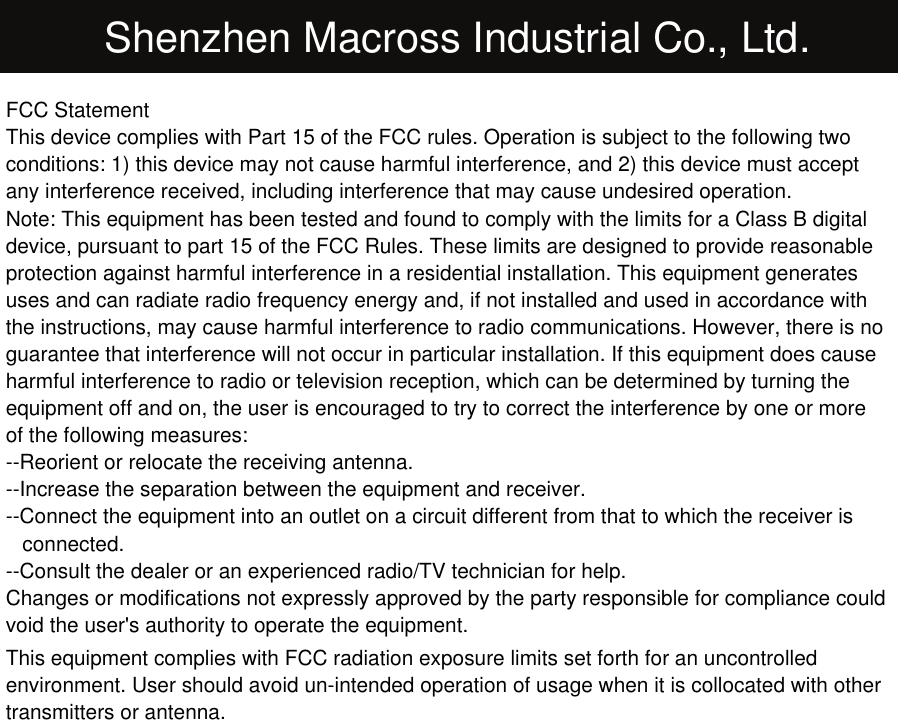 Shenzhen Macross Industrial Co., Ltd.FCC StatementThis device complies with Part 15 of the FCC rules. Operation is subject to the following twoconditions: 1) this device may not cause harmful interference, and 2) this device must acceptany interference received, including interference that may cause undesired operation.Note: This equipment has been tested and found to comply with the limits for a Class B digitaldevice, pursuant to part 15 of the FCC Rules. These limits are designed to provide reasonableprotection against harmful interference in a residential installation. This equipment generatesuses and can radiate radio frequency energy and, if not installed and used in accordance withthe instructions, may cause harmful interference to radio communications. However, there is noguarantee that interference will not occur in particular installation. If this equipment does causeharmful interference to radio or television reception, which can be determined by turning theequipment off and on, the user is encouraged to try to correct the interference by one or moreof the following measures:--Reorient or relocate the receiving antenna.--Increase the separation between the equipment and receiver.--Connect the equipment into an outlet on a circuit different from that to which the receiver isconnected.--Consult the dealer or an experienced radio/TV technician for help.Changes or modifications not expressly approved by the party responsible for compliance couldvoid the user&apos;s authority to operate the equipment.This equipment complies with FCC radiation exposure limits set forth for an uncontrolledenvironment. User should avoid un-intended operation of usage when it is collocated with othertransmitters or antenna.