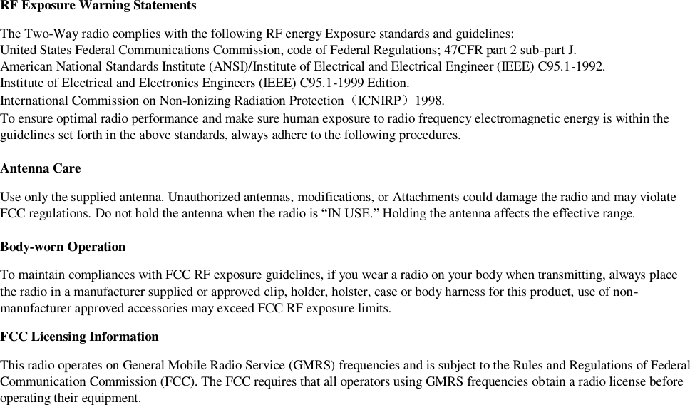 RF Exposure Warning Statements The Two-Way radio complies with the following RF energy Exposure standards and guidelines: United States Federal Communications Commission, code of Federal Regulations; 47CFR part 2 sub-part J. American National Standards Institute (ANSI)/Institute of Electrical and Electrical Engineer (IEEE) C95.1-1992. Institute of Electrical and Electronics Engineers (IEEE) C95.1-1999 Edition. International Commission on Non-lonizing Radiation Protection（ICNIRP）1998. To ensure optimal radio performance and make sure human exposure to radio frequency electromagnetic energy is within the guidelines set forth in the above standards, always adhere to the following procedures.  Antenna Care Use only the supplied antenna. Unauthorized antennas, modifications, or Attachments could damage the radio and may violate FCC regulations. Do not hold the antenna when the radio is “IN USE.” Holding the antenna affects the effective range.  Body-worn Operation To maintain compliances with FCC RF exposure guidelines, if you wear a radio on your body when transmitting, always place the radio in a manufacturer supplied or approved clip, holder, holster, case or body harness for this product, use of non-manufacturer approved accessories may exceed FCC RF exposure limits.  FCC Licensing Information This radio operates on General Mobile Radio Service (GMRS) frequencies and is subject to the Rules and Regulations of Federal Communication Commission (FCC). The FCC requires that all operators using GMRS frequencies obtain a radio license before operating their equipment.  