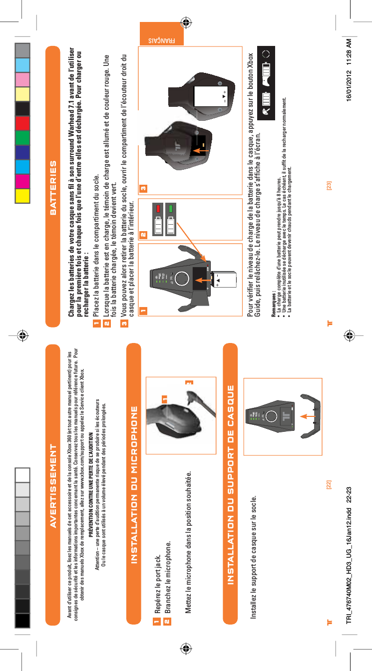 [23]®FRANÇAIS[22]®INSTALLATION DU MICROPHONEBATTERIESChargez les batteries de votre casque sans ﬁl à son surround Warhead 7.1 avant de l’utiliser pour la première fois et chaque fois que l’une d’entre elles est déchargée. Pour charger ou recharger la batterie :Placez la batterie dans le compartiment du socle.Lorsque la batterie est en charge, le témoin de charge est allumé et de couleur rouge. Une fois la batterie chargée, le témoin devient vert.Vous pouvez alors retirer la batterie du socle, ouvrir le compartiment de l’écouteur droit du casque et placer la batterie à l’intérieur.Pour vériﬁer le niveau de charge de la batterie dans le casque, appuyez sur le bouton Xbox Guide, puis relâchez-le. Le niveau de charge s’afﬁche à l’écran.Remarques :UÊ &gt;ÊV&gt;À}iÊV«mÌiÊ`½ÕiÊL&gt;ÌÌiÀiÊ«iÕÌÊ«Ài`ÀiÊÕÃµÕ½DÊnÊiÕÀiÃ°UÊ 1iÊL&gt;ÌÌiÀiÊÕÌÃjiÊÃiÊ`jV&gt;À}iÊ&gt;ÛiVÊiÊÌi«Ã°ÊiÊV&gt;ÃÊjVj&gt;Ì]ÊÊÃÕvwÌÊ`iÊ&gt;ÊÀiV&gt;À}iÀÊÀ&gt;iiÌ°UÊ &gt;ÊL&gt;ÌÌiÀiÊiÌÊiÊÃViÊ«iÕÛiÌÊ`iÛiÀÊV&gt;Õ`ÃÊ«i`&gt;ÌÊiÊV&gt;À}iiÌ°1231 2 3INSTALLATION DU SUPPORT DE CASQUE12Repérez le port jack.Branchez le microphone.Mettez le microphone dans la position souhaitée.12Installez le support de casque sur le socle.AVERTISSEMENTAvant d’utiliser ce produit, lisez les manuels de cet accessoire et de la console Xbox 360 (et tout autre manuel pertinent) pour les consignes de sécurité et les informations importantes concernant la santé. Conservez tous les manuels pour référence future.  Pourobtenir des manuels Xbox de remplacement, allez sur www.xbox.com/support ou appelez le Service client Xbox. PRÉVENTION CONTRE UNE PERTE DE L’AUDITIONAttention – une perte d’audition permanente risque de se produire si les écouteursOu le casque sont utilisés à un volume élevé pendant des périodes prolongées.TRI_476740M02_HD3_UG_16Jan12.indd   22-23 16/01/2012   11:28 AM