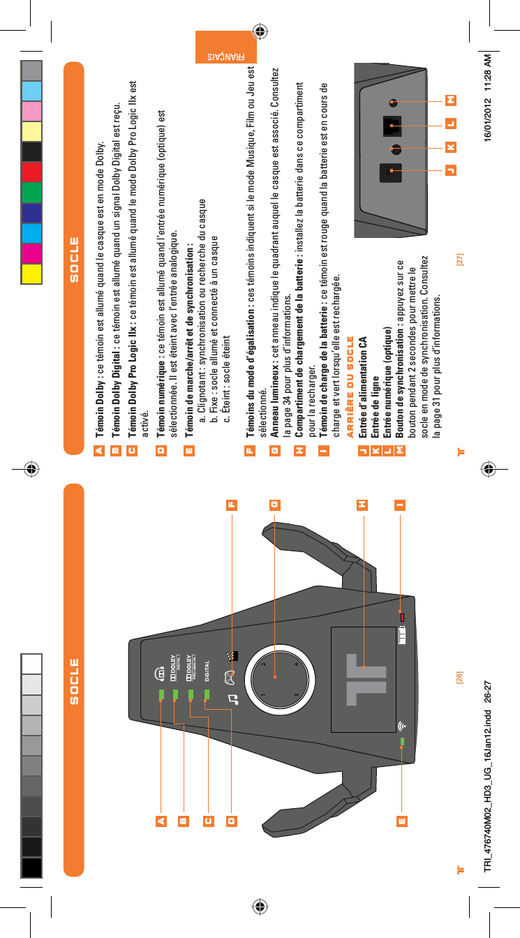 [27]®FRANÇAIS[26]®SOCLESOCLETémoin Dolby : ce témoin est allumé quand le casque est en mode Dolby.Témoin Dolby Digital : ce témoin est allumé quand un signal Dolby Digital est reçu.Témoin Dolby Pro Logic IIx : ce témoin est allumé quand le mode Dolby Pro Logic IIx est activé.Témoin numérique : ce témoin est allumé quand l’entrée numérique (optique) est sélectionnée. Il est éteint avec l’entrée analogique.Témoin de marche/arrêt et de synchronisation : a. Clignotant : synchronisation ou recherche du casqueb. Fixe : socle allumé et connecté à un casquec. Éteint : socle éteintTémoins du mode d’égalisation : ces témoins indiquent si le mode Musique, Film ou Jeu est sélectionné.Anneau lumineux : cet anneau indique le quadrant auquel le casque est associé. Consultez la page 34 pour plus d’informations.Compartiment de chargement de la batterie : installez la batterie dans ce compartiment pour la recharger.Témoin de charge de la batterie : ce témoin est rouge quand la batterie est en cours de charge et vert lorsqu’elle est rechargée. Entrée d’alimentation CAEntrée de ligneEntrée numérique (optique)Bouton de synchronisation : appuyez sur ce bouton pendant 2 secondes pour mettre le socle en mode de synchronisation. Consultez la page 31 pour plus d’informations.ABCDEFGHijklmABCDEFGHij k l mARRIÈRE DU SOCLETRI_476740M02_HD3_UG_16Jan12.indd   26-27 16/01/2012   11:28 AM