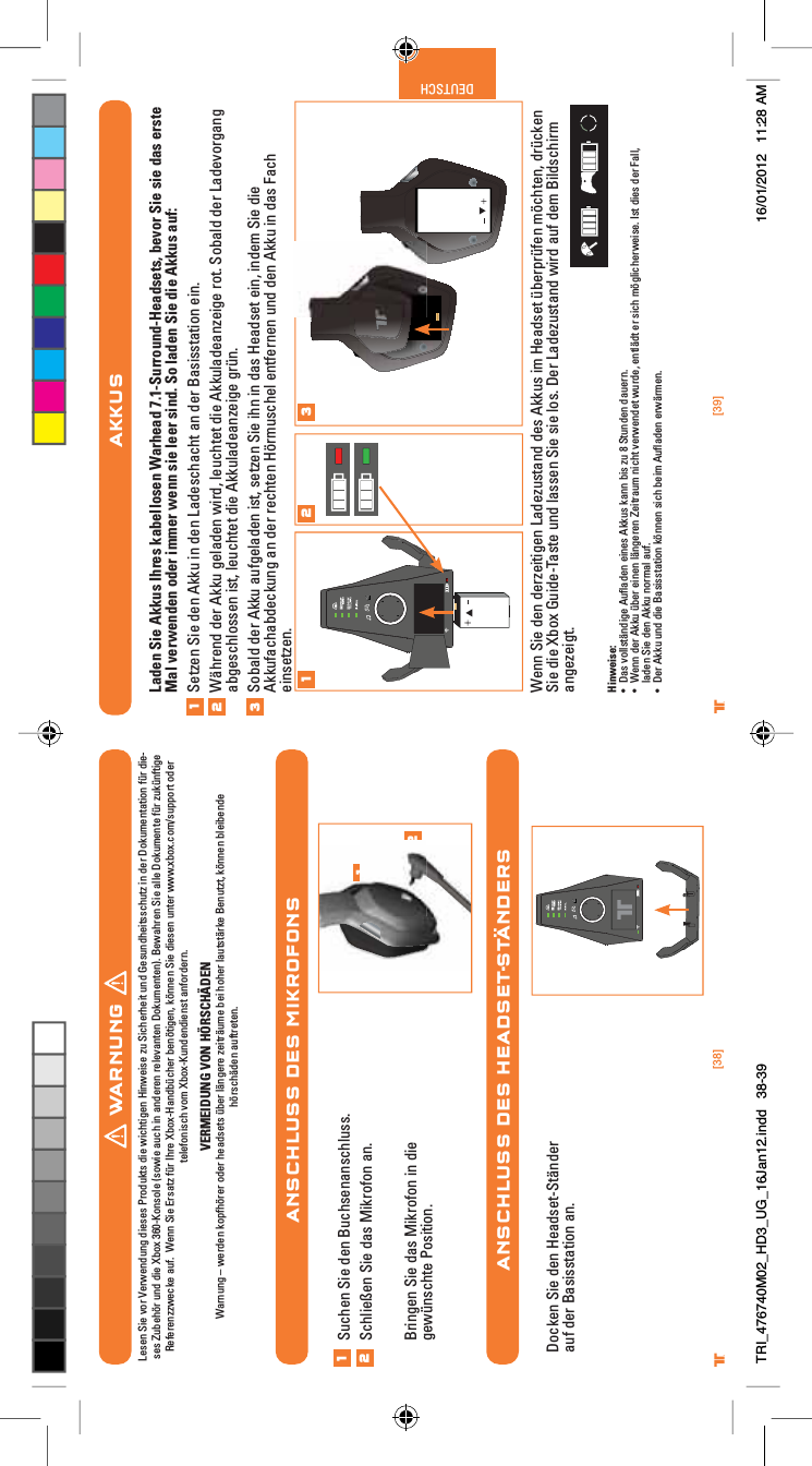 [38] [39]® ®DEUTSCHANSCHLUSS DES MIKROFONSANSCHLUSS DES HEADSET-STÄNDERS12Suchen Sie den Buchsenanschluss.Schließen Sie das Mikrofon an.Bringen Sie das Mikrofon in die gewünschte Position.12Docken Sie den Headset-Ständer auf der Basisstation an.WARNUNGLesen Sie vor Verwendung dieses Produkts die wichtigen Hinweise zu Sicherheit und Gesundheitsschutz in der Dokumentation für die-ses Zubehör und die Xbox 360-Konsole (sowie auch in anderen relevanten Dokumenten). Bewahren Sie alle Dokumente für zukünftige Referenzzwecke auf.  Wenn Sie Ersatz für Ihre Xbox-Handbücher benötigen, können Sie diesen unter www.xbox.com/support oder telefonisch vom Xbox-Kundendienst anfordern.VERMEIDUNG VON HÖRSCHÄDENWarnung – werden kopfhörer oder headsets über längere zeiträume bei hoher lautstärke Benutzt, können bleibende hörschäden auftreten.AKKUSLaden Sie Akkus Ihres kabellosen Warhead 7.1-Surround-Headsets, bevor Sie sie das erste Mal verwenden oder immer wenn sie leer sind. So laden Sie die Akkus auf:Setzen Sie den Akku in den Ladeschacht an der Basisstation ein.Während der Akku geladen wird, leuchtet die Akkuladeanzeige rot. Sobald der Ladevorgang abgeschlossen ist, leuchtet die Akkuladeanzeige grün.Sobald der Akku aufgeladen ist, setzen Sie ihn in das Headset ein, indem Sie die Akkufachabdeckung an der rechten Hörmuschel entfernen und den Akku in das Fach einsetzen.Wenn Sie den derzeitigen Ladezustand des Akkus im Headset überprüfen möchten, drücken Sie die Xbox Guide-Taste und lassen Sie sie los. Der Ladezustand wird auf dem Bildschirm angezeigt.Hinweise:UÊ &gt;ÃÊÛÃÌB`}iÊÕy&gt;`iÊiiÃÊÕÃÊ&gt;ÊLÃÊâÕÊnÊ-ÌÕ`iÊ`&gt;ÕiÀ°UÊ 7iÊ`iÀÊÕÊØLiÀÊiiÊB}iÀiÊ&lt;iÌÀ&gt;ÕÊVÌÊÛiÀÜi`iÌÊÜÕÀ`i]ÊiÌB`ÌÊiÀÊÃVÊ}ViÀÜiÃi°ÊÃÌÊ`iÃÊ`iÀÊ&gt;]Êladen Sie den Akku normal auf.UÊ iÀÊÕÊÕ`Ê`iÊ&gt;ÃÃÃÌ&gt;ÌÊiÊÃVÊLiÊÕy&gt;`iÊiÀÜBÀi°1231 2 3TRI_476740M02_HD3_UG_16Jan12.indd   38-39 16/01/2012   11:28 AM