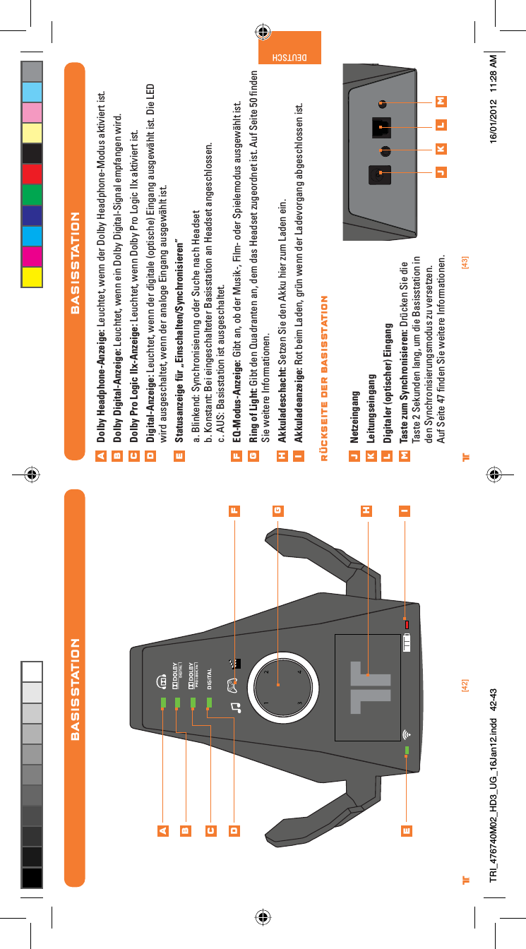 [42] [43]® ®DEUTSCHBASISSTATIONABCDEFGHiBASISSTATIONDolby Headphone-Anzeige: Leuchtet, wenn der Dolby Headphone-Modus aktiviert ist.Dolby Digital-Anzeige: Leuchtet, wenn ein Dolby Digital-Signal empfangen wird.Dolby Pro Logic IIx-Anzeige: Leuchtet, wenn Dolby Pro Logic IIx aktiviert ist.Digital-Anzeige: Leuchtet, wenn der digitale (optische) Eingang ausgewählt ist. Die LED wird ausgeschaltet, wenn der analoge Eingang ausgewählt ist.Statusanzeige für „Einschalten/Synchronisieren”a. Blinkend: Synchronisierung oder Suche nach Headsetb. Konstant: Bei eingeschalteter Basisstation an Headset angeschlossen.c. AUS: Basisstation ist ausgeschaltet.EQ-Modus-Anzeige: Gibt an, ob der Musik-, Film- oder Spielemodus ausgewählt ist.Ring of Light: Gibt den Quadranten an, dem das Headset zugeordnet ist. Auf Seite 50 ﬁnden Sie weitere Informationen.Akkuladeschacht: Setzen Sie den Akku hier zum Laden ein.Akkuladeanzeige: Rot beim Laden, grün wenn der Ladevorgang abgeschlossen ist. NetzeingangLeitungseingangDigitaler (optischer) EingangTaste zum Synchronisieren: Drücken Sie die Taste 2 Sekunden lang, um die Basisstation in den Synchronisierungsmodus zu versetzen. Auf Seite 47 ﬁnden Sie weitere Informationen.ABCDEFGHijklmj k l mRÜCKSEITE DER BASISSTATIONTRI_476740M02_HD3_UG_16Jan12.indd   42-43 16/01/2012   11:28 AM