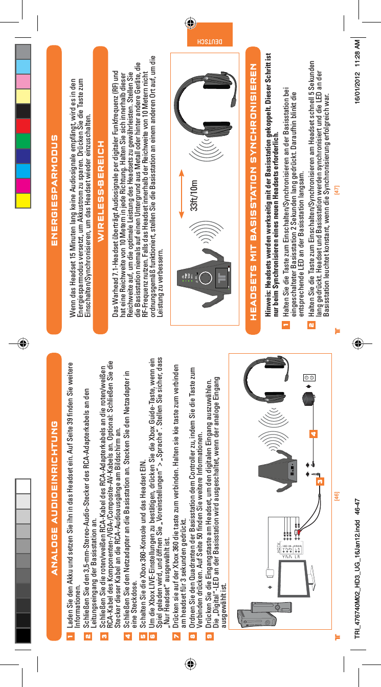 [46] [47]® ®DEUTSCHANALOGE AUDIOEINRICHTUNGLaden Sie den Akku und setzen Sie ihn in das Headset ein. Auf Seite 39 ﬁnden Sie weitere Informationen.Schließen Sie den 3,5-mm-Stereo-Audio-Stecker des RCA-Adapterkabels an den Leitungseingang der Basisstation an.Schließen Sie die roten/weißen RCA-Kabel des RCA-Adapterkabels an die roten/weißen RCA-Kabel des Komponenten-/VGA-/Composite-AV-Kabels an. Optional: Schließen Sie die Stecker dieser Kabel an die RCA-Audioausgänge am Bildschirm an.Schließen Sie den Netzadapter an die Basisstation an. Stecken Sie den Netzadapter in eine Steckdose.Schalten Sie die Xbox 360-Konsole und das Headset EIN.Um die Xbox LIVE-Einstellungen zu bestätigen, drücken Sie die Xbox Guide-Taste, wenn ein Spiel geladen wird, und öffnen Sie „Voreinstellungen“ &gt; „Sprache“. Stellen Sie sicher, dass „Nur Headset“ ausgewählt ist.Drücken sie auf der Xbox 360 die taste zum verbinden. Halten sie kie taste zum verbinden am headset für 3 sekunden gedrückt.Ordnen Sie den Quadranten der Basisstation dem Controller zu, indem Sie die Taste zum Verbinden drücken. Auf Seite 50 ﬁnden Sie weitere Informationen.Drücken Sie die Eingangstaste am Headset, um den digitalen Eingang auszuwählen. Die „Digital“-LED an der Basisstation wird ausgeschaltet, wenn der analoge Eingang ausgewählt ist.1234567834ENERGIESPARMODUSWenn das Headset 15 Minuten lang keine Audiosignale empfängt, wird es in den Energiesparmodus versetzt, um Akkustrom zu sparen. Drücken Sie die Taste zum Einschalten/Synchronisieren, um das Headset wieder einzuschalten.WIRELESS-BEREICHDas Warhead 7.1-Headset überträgt Audiosignale per digitaler Funkfrequenz (RF) und hat eine Reichweite von 10 Metern in jede Richtung. Halten Sie sich innerhalb dieser Reichweite auf, um die optimale Leistung des Headsets zu gewährleisten. Stellen Sie die Basisstation niemals auf einen Untergrund aus Metall oder hinter andere Geräte, die RF-Frequenz nutzen. Falls das Headset innerhalb der Reichweite von 10 Metern nicht ordnungsgemäß funktioniert, stellen Sie die Basisstation an einem anderen Ort auf, um die Leistung zu verbessern.HEADSETS MIT BASISSTATION SYNCHRONISIERENHinweis: Headsets werden werkseitig mit der Basisstation gekoppelt. Dieser Schritt ist nur beim Synchronisieren eines neuen Headsets erforderlich.Halten Sie die Taste zum Einschalten/Synchronisieren an der Basisstation bei eingeschalteter Basisstation 2 Sekunden lang gedrückt. Daraufhin blinkt die entsprechende LED an der Basisstation langsam.Halten Sie die Taste zum Einschalten/Synchronisieren am Headset schnell 5 Sekunden lang gedrückt. Headset und Basisstation werden synchronisiert und die LED an der Basisstation leuchtet konstant, wenn die Synchronisierung erfolgreich war.1233ft/10m9TRI_476740M02_HD3_UG_16Jan12.indd   46-47 16/01/2012   11:28 AM