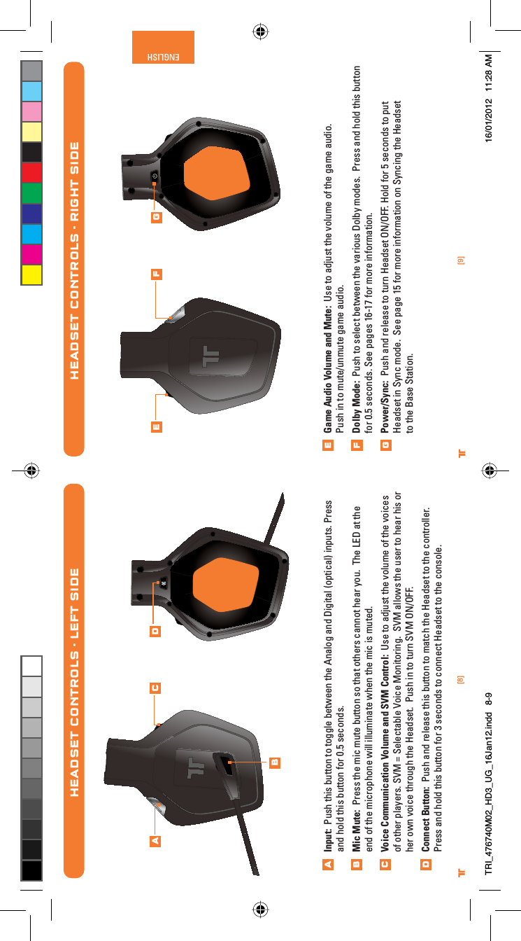 [9]ENGLISH®[8]®Game Audio Volume and Mute:  Use to adjust the volume of the game audio. Push in to mute/unmute game audio. Dolby Mode:  Push to select between the various Dolby modes.  Press and hold this button for 0.5 seconds. See pages 16-17 for more information.Power/Sync:  Push and release to turn Headset ON/OFF. Hold for 5 seconds to put Headset in Sync mode.  See page 15 for more information on Syncing the Headset to the Base Station.HEADSET CONTROLS - RIGHT SIDEEFGE F GHEADSET CONTROLS - LEFT SIDEInput:  Push this button to toggle between the Analog and Digital (optical) inputs. Press and hold this button for 0.5 seconds.Mic Mute:  Press the mic mute button so that others cannot hear you.  The LED at the end of the microphone will illuminate when the mic is muted.Voice Communication Volume and SVM Control:  Use to adjust the volume of the voices of other players. SVM = Selectable Voice Monitoring.  SVM allows the user to hear his or her own voice through the Headset.  Push in to turn SVM ON/OFF.Connect Button:  Push and release this button to match the Headset to the controller.  Press and hold this button for 3 seconds to connect Headset to the console.ABCDABC DTRI_476740M02_HD3_UG_16Jan12.indd   8-9 16/01/2012   11:28 AM