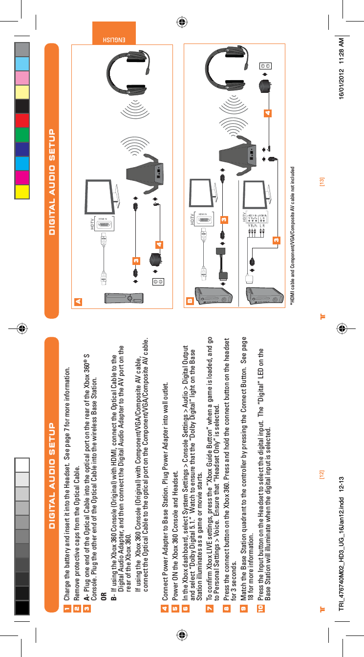 [13]ENGLISH®[12]®DIGITAL AUDIO SETUPAB34334 *HDMI cable and Component/VGA/Composite AV cable not includedDIGITAL AUDIO SETUPCharge the battery and insert it into the Headset.  See page 7 for more information.Remove protective caps from the Optical Cable.A- Plug one end of the Optical Cable into the optical port on the rear of the Xbox 360® S Console. Plug the other end of the Optical Cable into the wireless Base Station.ORB- If using the Xbox 360 Console (Original) with HDMI, connect the Optical Cable to the Digital Audio Adapter, and then connect the Digital Audio Adapter to the AV port on the rear of the Xbox 360. If using the  Xbox 360 Console (Original) with Component/VGA/Composite AV cable, connect the Optical Cable to the optical port on the Component/VGA/Composite AV cable.Connect Power Adapter to Base Station. Plug Power Adapter into wall outlet.Power ON the Xbox 360 Console and Headset.In the Xbox dashboard, select System Settings &gt; Console Settings &gt; Audio &gt; Digital Output and select “Dolby Digital 5.1.”  Watch to ensure that the “Dolby Digital” light on the Base Station illuminates as a game or movie starts. To conﬁrm Xbox LIVE settings, press the “Xbox Guide Button” when a game is loaded, and go to Personal Settings &gt; Voice.  Ensure that “Headset Only” is selected.Press the connect button on the Xbox 360. Press and hold the connect button on the headset for 3 seconds.Match the Base Station quadrant to the controller by pressing the Connect Button.  See page 18 for more information.Press the Input button on the Headset to select the digital input.  The “Digital” LED on the Base Station will illuminate when the digital input is selected. 12345678910TRI_476740M02_HD3_UG_16Jan12.indd   12-13 16/01/2012   11:28 AM