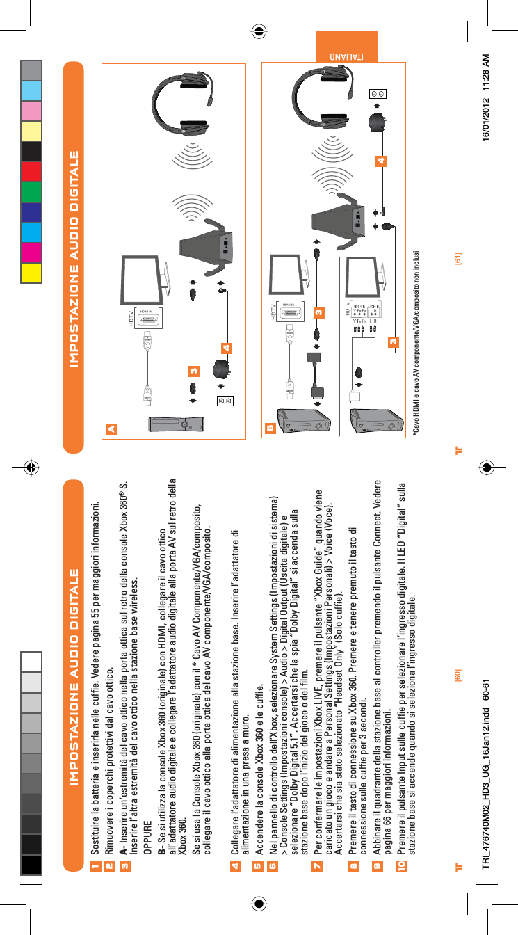 [60] [61]® ®ITALIANOIMPOSTAZIONE AUDIO DIGITALEAB34334*Cavo HDMI e cavo AV componente/VGA/composito non inclusiIMPOSTAZIONE AUDIO DIGITALESostituire la batteria e inserirla nelle cufﬁe. Vedere pagina 55 per maggiori informazioni.Rimuovere i coperchi protettivi dal cavo ottico.A- Inserire un’estremità del cavo ottico nella porta ottica sul retro della console Xbox 360® S. Inserire l’altra estremità del cavo ottico nella stazione base wireless.OPPUREB- Se si utilizza la console Xbox 360 (originale) con HDMI, collegare il cavo ottico all’adattatore audio digitale e collegare l’adattatore audio digitale alla porta AV sul retro della Xbox 360.Se si usa la Console Xbox 360 (originale) con il * Cavo AV Componente/VGA/composito, collegare il cavo ottico alla porta ottica del cavo AV componente/VGA/composito.Collegare l’adattatore di alimentazione alla stazione base. Inserire l’adattatore di alimentazione in una presa a muro.Accendere la console Xbox 360 e le cufﬁe.Nel pannello di controllo dell’Xbox, selezionare System Settings (Impostazioni di sistema) &gt; Console Settings (Impostazioni console) &gt; Audio &gt; Digital Output (Uscita digitale) e selezionare “Dolby Digital 5.1”. Accertarsi che la spia “Dolby Digital” si accenda sulla stazione base dopo l’inizio del gioco o del ﬁlm.Per confermare le impostazioni Xbox LIVE, premere il pulsante “Xbox Guide” quando viene caricato un gioco e andare a Personal Settings (Impostazioni Personali) &gt; Voice (Voce). Accertarsi che sia stato selezionato “Headset Only” (Solo cufﬁe).Premere il tasto di connessione su Xbox 360. Premere e tenere premuto il tasto di connessione sulle cufﬁe per 3 secondi. Abbinare il quadrante della stazione base al controller premendo il pulsante Connect. Vedere pagina 66 per maggiori informazioni.Premere il pulsante Input sulle cufﬁe per selezionare l’ingresso digitale. Il LED “Digital” sulla stazione base si accende quando si seleziona l’ingresso digitale.12345678910TRI_476740M02_HD3_UG_16Jan12.indd   60-61 16/01/2012   11:28 AM